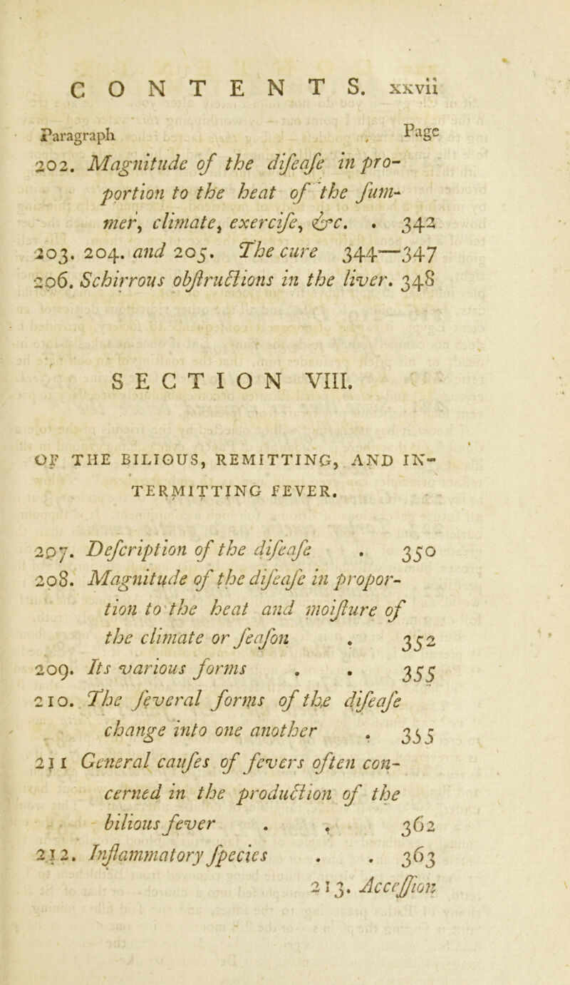 Paragraph , Page 202. Magnitude of the difeafe in pro- portion to the heat of the film- mei\ climate, exerefe, &c. . 342 203. 204. and 205. The cure 344—347 206. Schirrous obflruchons in the liver. 348 SECTION VIII. OF THE BILIOUS, REMITTING, AND IN- • ^ > TERMITTING FEVER. 1 j t * 2 oj. Defcription of the difeafe . 350 208. Magnitude of the difeafe in propor- tion to the heat and moijlure of the climate or feafon . 332 209. Its various forms . . 353 210. The feveral forms of the difeafe change into one another . 33 - 211 General canfes of fevers often con- cerned in the production of the bilious fever . , 362 212. Inflammatoryfpecics . . 363 213. Accejfon