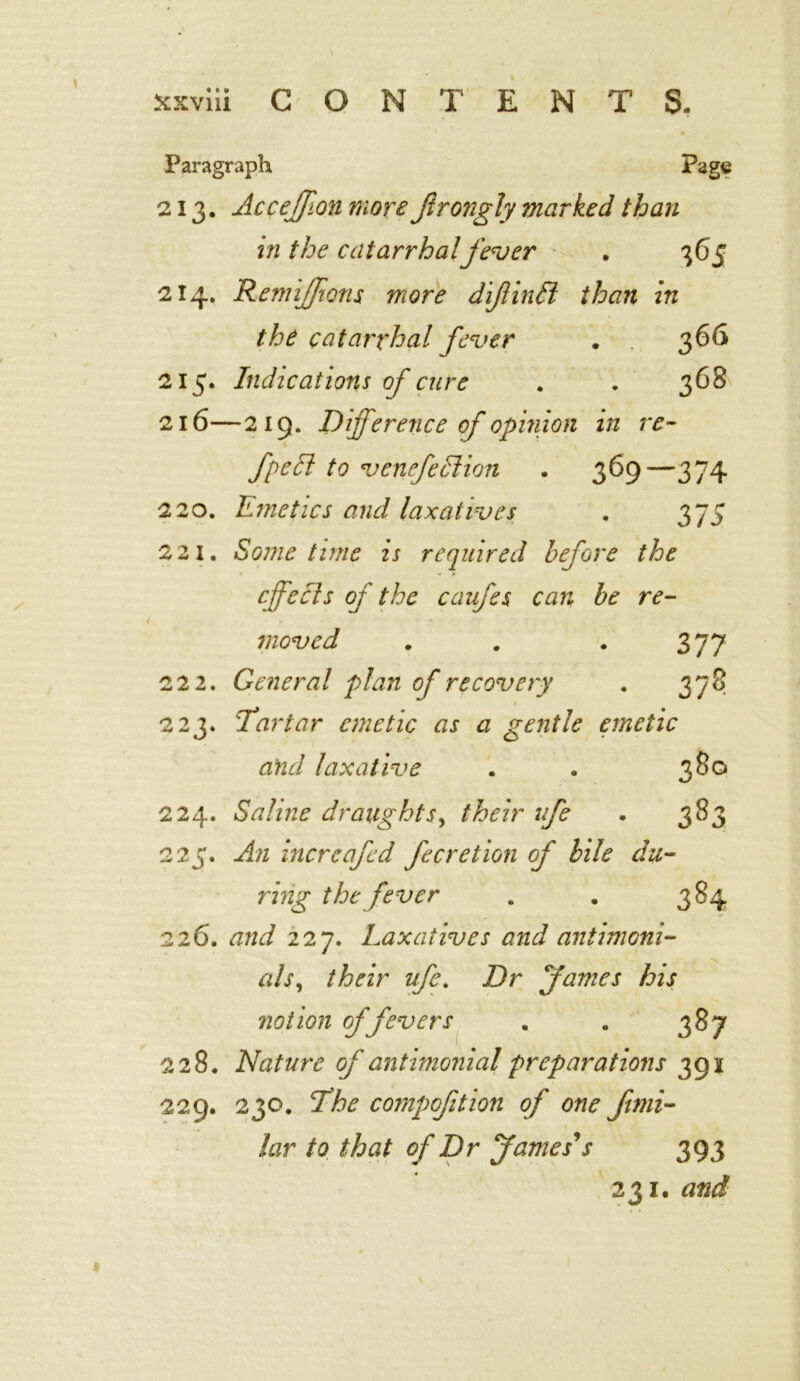 Paragraph Page 213. Acceffionmore Jlrongly marked than in the catarrhalfever . 365 214. RemiJJions more difinfl than in the catarrhal fever • 366 215. Indications of cure . . 368 216—219. Difference of opinion in re- fpedl to venefedlion . 369—374 220. Emetics and laxatives . 375 221. Sometime is required before the cffecls of the caufes can be re- moved . . . 377 222. General plan of recovery . 378 / 223. Ta rtar emetic as a gentle emetic and laxative 380 224. Saline draughts, their life . 383 225. An increafed fecretion of bile du- ring the fever . . 384 226. and 227. Laxatives and antimcni- als, their ufe. Dr fames his notion of fevers . . 387 228. Nature of antimonial preparations 391 229. 230. Ehe compofition of one fimi- 1 lav to that of Dr James's 393 23 r. and