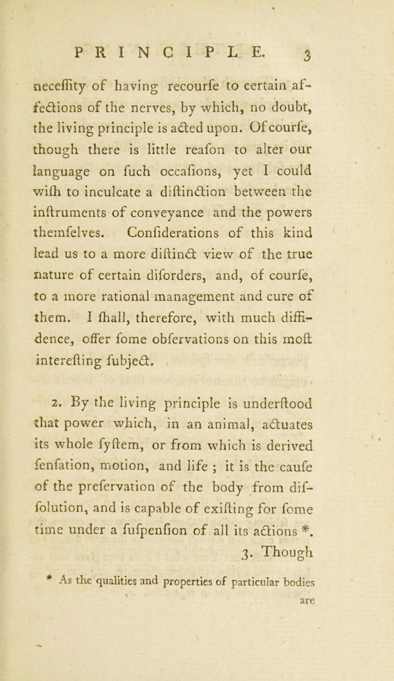 necefiity of having recourfe to certain af- fections of the nerves, by which, no doubt, the living principle is aCted upon. Of courfe, though there is little reafon to alter our language on fuch occafions, yet I could with to inculcate a diftinCtion between the inftruments of conveyance and the powers themfelves. Confiderations of this kind lead us to a more diftinCt view of the true nature of certain dilorders, and, of courfe, to a more rational management and cure of them. I fhall, therefore, with much diffi- dence, offer fome observations on this mofl interefting fubjeCh % 2. By the living principle is underftood that power which, in an animal, actuates its whole fyffem, or from which is derived fenfation, motion, and life ; it is the caufe of the preservation of the body from dif- lolution, and is capable of exifling for fome time under a fufpenfion of all its actions *. 3. Though * As the qualities and properties of particular bodies are