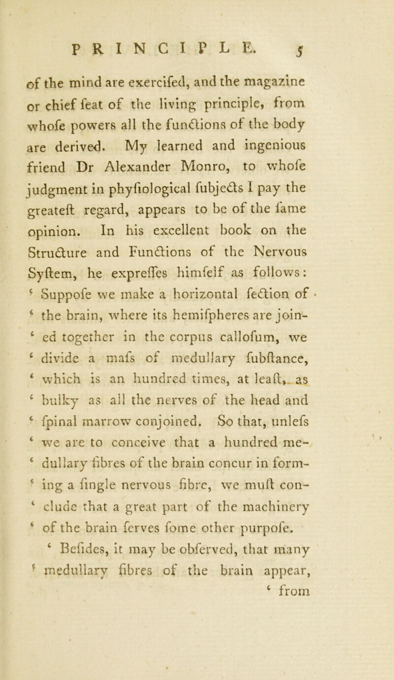 of the mind are exercifed, and the magazine or chief feat of the living principle, from whofe powers all the functions of the body are derived. My learned and ingenious friend Dr Alexander Monro, to whole iudgment in phyfiological fubjedts 1 pay the greateft regard, appears to be of the fame opinion. In his excellent book on the Structure and Functions of the Nervous Syftem, he expreffes himfelf as follows: c Suppofe we make a horizontal fedtion of ♦ 4 the brain, where its hemifpheres are join- 4 ed together in the corpus callofum, we * divide a mafs of medullary fubllance, 4 which is an hundred times, at lead, as 4 bulky as all the nerves of the head and 6 fpinal marrow conjoined. So that, unlefs 4 we are to conceive that a hundred me- ( dullary fibres of the brain concur in form- * ing a tingle nervous fibre, we muft con- 4 elude that a great part of the machinery of the brain ferves fome other purpofe. 6 Befides, it may be obferved, that many 1 medullary fibres of the brain appear, 4 from