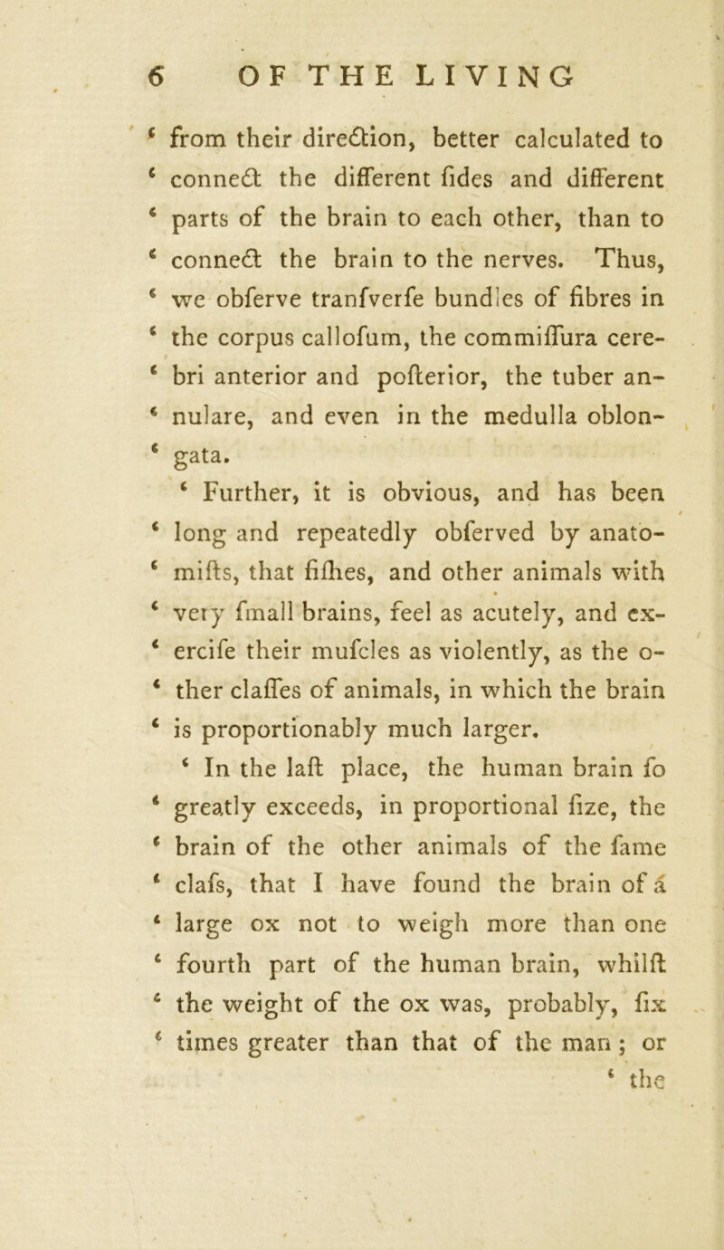 4 from their dire&ion, better calculated to 4 conned! the different fides and different 4 parts of the brain to each other, than to 4 connect the brain to the nerves. Thus, 4 we obferve tranfverfe bundles of fibres in 4 the corpus callofum, the commiffura cere- 4 bri anterior and pofterior, the tuber an- € nulare, and even in the medulla oblon- * gata. 4 Further, it is obvious, and has been 4 long and repeatedly obferved by anato- 4 miffs, that fillies, and other animals with 4 very fmall brains, feel as acutely, and ex- 4 ercife their mufcles as violently, as the o- 4 ther claffes of animals, in which the brain 4 is proportionably much larger. 4 In the laft place, the human brain fo 4 greatly exceeds, in proportional fize, the 4 brain of the other animals of the fame 4 clafs, that I have found the brain of a 4 large ox not to weigh more than one 4 fourth part of the human brain, whilft 4 the weight of the ox was, probably, fix 4 times greater than that of the man ; or 4 the