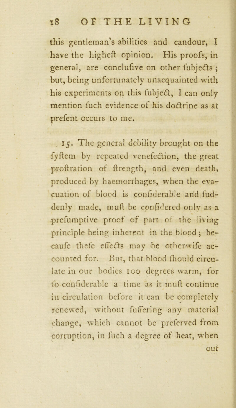 this gentleman’s abilities and candour, I have the higheft opinion. His proofs, in general, are conclufive on other fubjedts ; but, being unfortunately unacquainted with his experiments on this fubje<3, I can only mention fuch evidence of his doctrine as at prefent occurs to me. 15. The general debility brought on the fyftem by repeated venefedlion, the great proftration of {Length, and even death, produced by haemorrhages, when the eva- cuation of blood is considerable and fud- f ■ « denly made, mud be confHered only as a prefumptive proof of parr of the iving principle being inherent in the Hood ; be- caufe thefe effefts may be otherwife ac- counted for. But, that Hood Ihouid circu- late in our bodies 100 degrees warm, for fo confiderable a time as it muft continue in circulation before it can be completely renewed, without fuffering any material change, which cannot be preferved from corruption, in fuch a degree of heat, when out