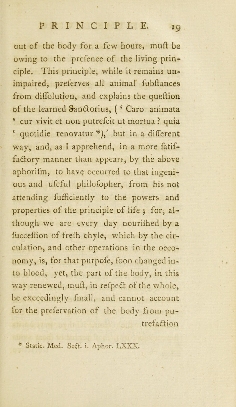 f out of the body for a few hours, muft be owing to the prefence of the living prin- ciple. This principle, while it remains un- impaired, preferves all animal fubftances from dilfolution, and explains the queftioa of the learned Sandtorius, ( ‘ Caro animata 4 cur vivit et non putrefcit ut mortua ? quia 4 quotidie renovatur *},’ but in a different way, and, as I apprehend, in a more fatif- fadtory manner than appears, by the above aphorifm, to have occurred to that ingeni- ous and ufeful philofopher, from his not attending fufficiently to the powers and properties of the principle of life 5 for, al- though we are every day nouriihed by a fucceffion of frelh chyle, which by the cir- culation, and other operations in the oeco- nomy, is, for that purpofe, loon changed in- to blood, yet, the part of the body, in this way renewed, muft, in refpedt of the whole, be exceedingly fmall, and cannot account for the prefervadon of the body from pu- trefaction * Static. Med. Se£t. i. Aphor, LXXX-