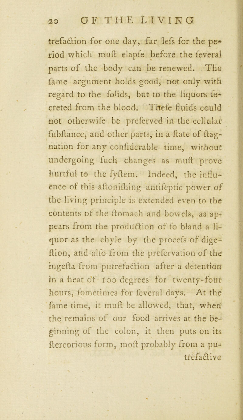 trefa&ion for one day, far lefs for the pe* riod which mud elapfe before the feveral parts of the body can be renewed. The fame argument holds good, not only with regard to the foJids, but to the liquors ie~ creted from the blood. Thefe fluids could not otherwife be preferved in the cellular fubftance, and other parts, in a date of ftag- nation for any confiderable time, without undergoing iuch changes as mull prove hurtful to the fyftem. Indeed, the influ- t ence of this aftoniihing antifeptic power of the living principle is extended even to the contents of the ftomach and bowels, as ap- pears from the production of fo bland a li- quor as the chyle by the procefs of dige- stion, and alfo from the prefervation of the ingefta from putrefaction after a detention In a heat of loo degrees for twenty-four hours, fometirnes for feveral days. At the fame time, it mu ft be allowed, that, when the remains of our food arrives at the be- ginning of the colon, it then puts on its ftercorious form, mod probably from a pu- trefactive