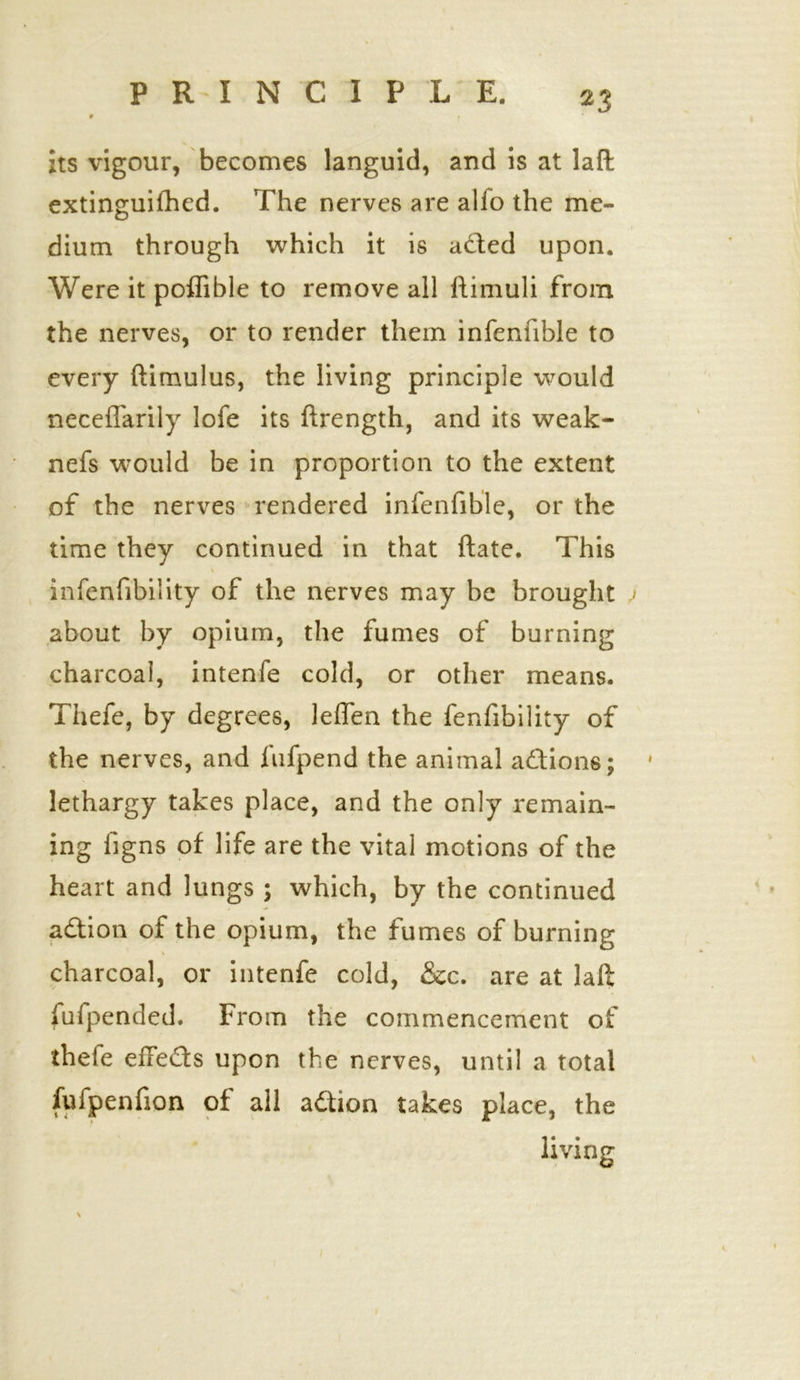 its vigour, becomes languid, and is at laft extinguifhed. The nerves are alfo the me- dium through which it is aded upon. Were it poflible to remove all ftimuli from the nerves, or to render them infenfible to every ftitnulus, the living principle would necefTarily lofe its ftrength, and its weak- nefs would be in proportion to the extent of the nerves rendered infenfible, or the time they continued in that ftate. This infenfibility of the nerves may be brought j about by opium, the fumes of burning charcoal, intenfe cold, or other means. Thefe, by degrees, leffen the fenfibility of the nerves, and fufpend the animal adions; * lethargy takes place, and the only remain- ing figns of life are the vital motions of the heart and lungs ; which, by the continued adion of the opium, the fumes of burning charcoal, or intenfe cold, &c. are at laft fufpended. From the commencement of thefe eileds upon the nerves, until a total fufpenfion of ail adion takes place, the V