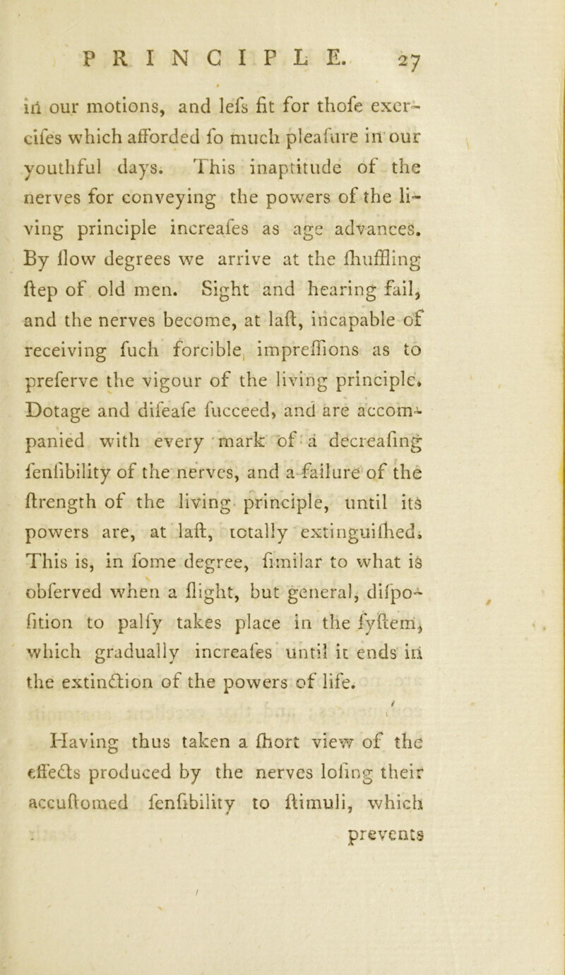 id our motions, and lefs fit for thofe exer~ cifes which afforded fo much pleasure in our youthful days. This inaptitude of the nerves for conveying the powers of the li- ving principle increafes as age advances. By How degrees we arrive at the fhuffling ftep of old men. Sight and hearing fail, and the nerves become, at laft, incapable of receiving fuch forcible imprefiions as to preferve the vigour of the living principle* Dotage and difeafe fucceed> and are accom- panied with every mark of a decreafing feniibility of the nerves, and a failure of the ftrength of the living principle, until its powers are, at laft, totally extinguifhed. This is, in feme degree, fimilar to what is v obferved when a flight, but general, difpo- fition to palfy takes place in the fyfterri, which gradually increafes until it ends in the extinction of the powers of life. t ~ ' ii * *. • • - 1 Having thus taken a fhort view of the effeCts produced by the nerves lofing their accuftomed fenfibility to ftimuli, which prevents