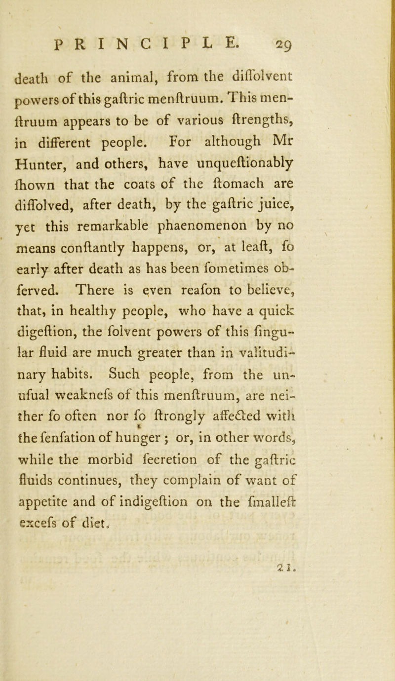 death of the animal, from the dill'olvent powers of this gaftric menftruum. 1 his men- ftruum appears to be of various (Lengths, in different people. For although Mr Hunter, and others, have unqueftionably fhown that the coats of the ftomach are diflolved, after death, by the gaftric juice, l • yet this remarkable phaenomenon by no % means conftantly happens, or, at leaft, fo early after death as has been iometimes ob- ferved. There is even reafon to believe, that, in healthy people, who have a quick digeftion, the folvent powers of this Angu- lar fluid are much greater than in valitudi- nary habits. Such people, from the un- ufual weaknefs of this menftruum, are nei- ther fo often nor fo ftrongly affedled with w the fenfation of hunger ; or, in other words, while the morbid fecretion of the gaftric \ « fluids continues, they complain of want of t appetite and of indigeftion on the fmalleft excefs of diet. 21.