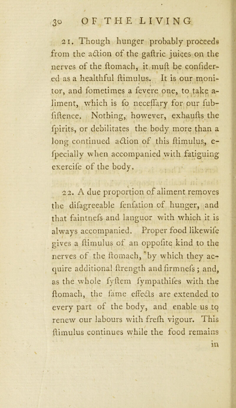 3° 21. Though hunger probably proceeds from the a&ion of the gaftric juices on the nerves of the ftomach, it muft be confider- ed as a healthful ftimulus. It is our moni- . * • * tor, and fometimes a fevere one, to take a- 7 7 liment, which is fo neceflary for our fub- fiftence. Nothing, however, exhaufts the fpirits, or debilitates the body more than a long continued adtion of this ftimulus, e- fpecially when accompanied with fatiguing exercife of the body. *• 22. A due proportion of aliment removes the difagreeable fenftition of hunger, and that faintnefs and languor with which it is always accompanied. Proper food likewife gives a ftimulus of an oppolite kind to the nerves of the ftomach, by which they ac- quire additional ftrength andfirmnefs; and, as the whole fyftem fympathifes writh the ftomach, the lame effe&s are extended to every part of the body, and enable us to renew our labours with frefh vigour. This ftimulus continues w7hile the food remains