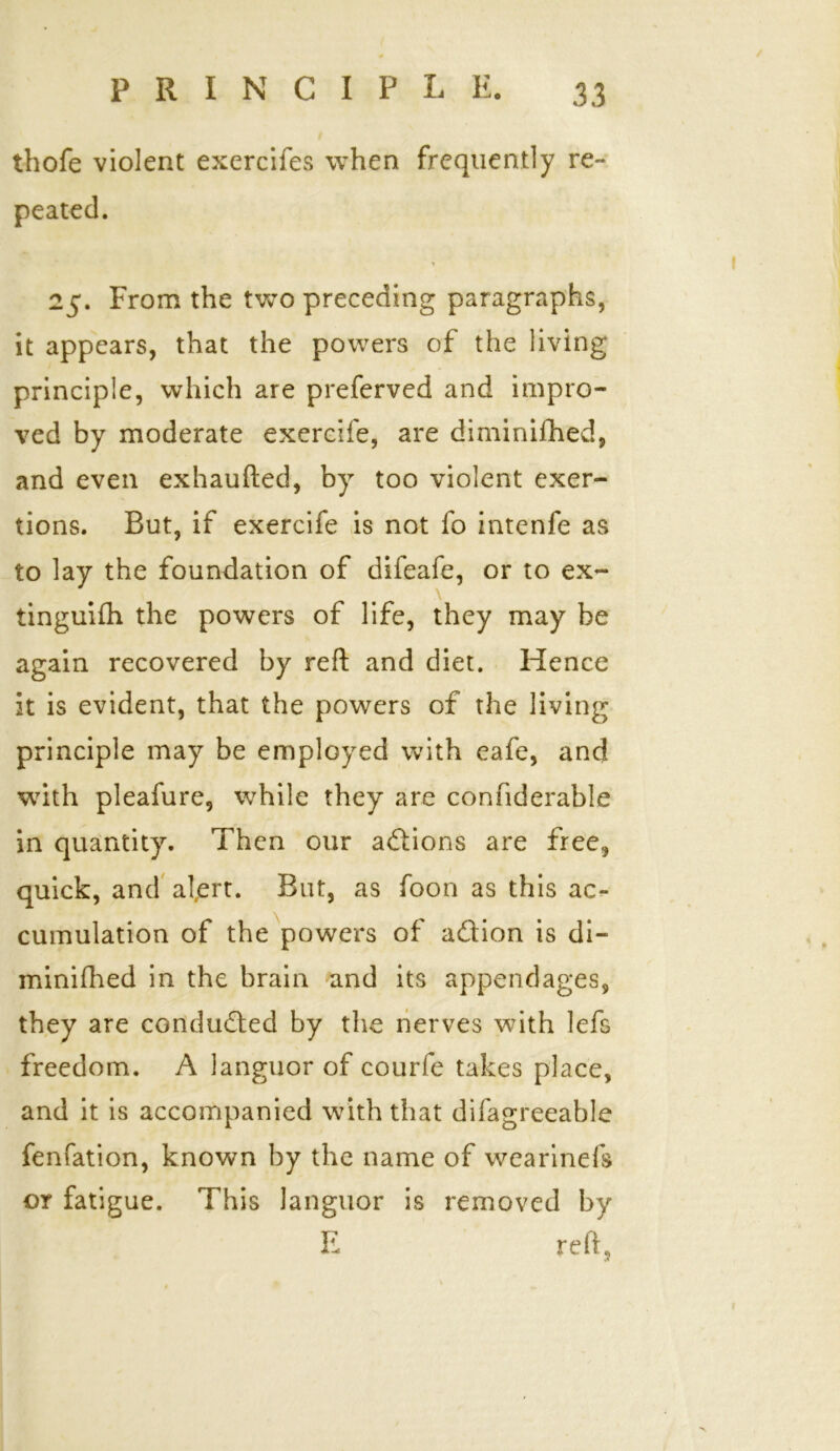 thofe violent exercifes when frequently re- peated. 25. From the two preceding paragraphs, it appears, that the powers of the living principle, which are preferred and impro- ved by moderate exercife, are diminifhed, and even exhaufted, by too violent exer- tions. But, if exercife is not fo intenfe as to lay the foundation of difeafe, or to ex- tinguifh the powers of life, they may be again recovered by reft and diet. Hence it is evident, that the powers of the living principle may be employed with eafe, and with pleafure, while they are connderable in quantity. Then our actions are free, quick, and a!,ert. But, as foon as this ac- cumulation of the powers of adion is di- minifhed in the brain and its appendages, they are condudled by the nerves with lefs freedom. A languor of courfe takes place, and it is accompanied with that difagreeable fenfation, known by the name of wearinefs or fatigue. This languor is removed by E reft,