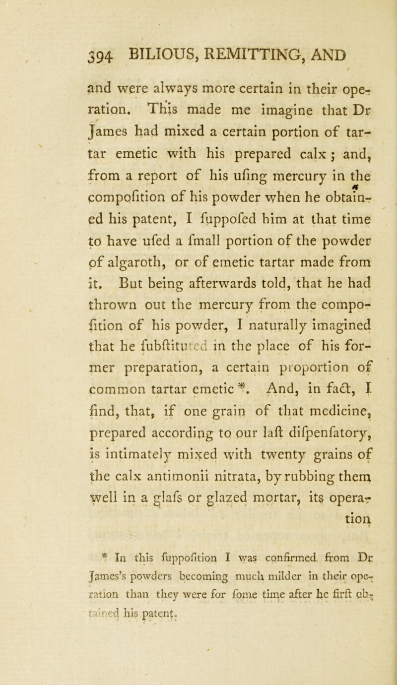 / and were always more certain in their ope- ration. This made me imagine that Dr James had mixed a certain portion of tar- tar emetic with his prepared calx ; and, from a report of his ufing mercury in the compofition of his powder when he obtain- ed his patent, I fuppofed him at that time to have ufed a fmall portion of the powder of algaroth, or of emetic tartar made from it. But being afterwards told, that he had thrown out the mercury from the compo- fition of his powder, I naturally imagined that he fubftitured in the place of his for- mer preparation, a certain proportion of common tartar emetic And, in fact, I find, that, if one grain of that medicine, prepared according to pur laft difpenfatory, is intimately mixed with twenty grains of the calx antimonii nitrata, by rubbing them well in a glafs or glazed mortar, its opera- tion *■ In this fuppofition I was confirmed from Dr James’s powders becoming much milder in their ope- ration than they were for fome time after he firft oh? . y + s > ‘ C i . K > u . . 4 ... it ■ * rained his patent*