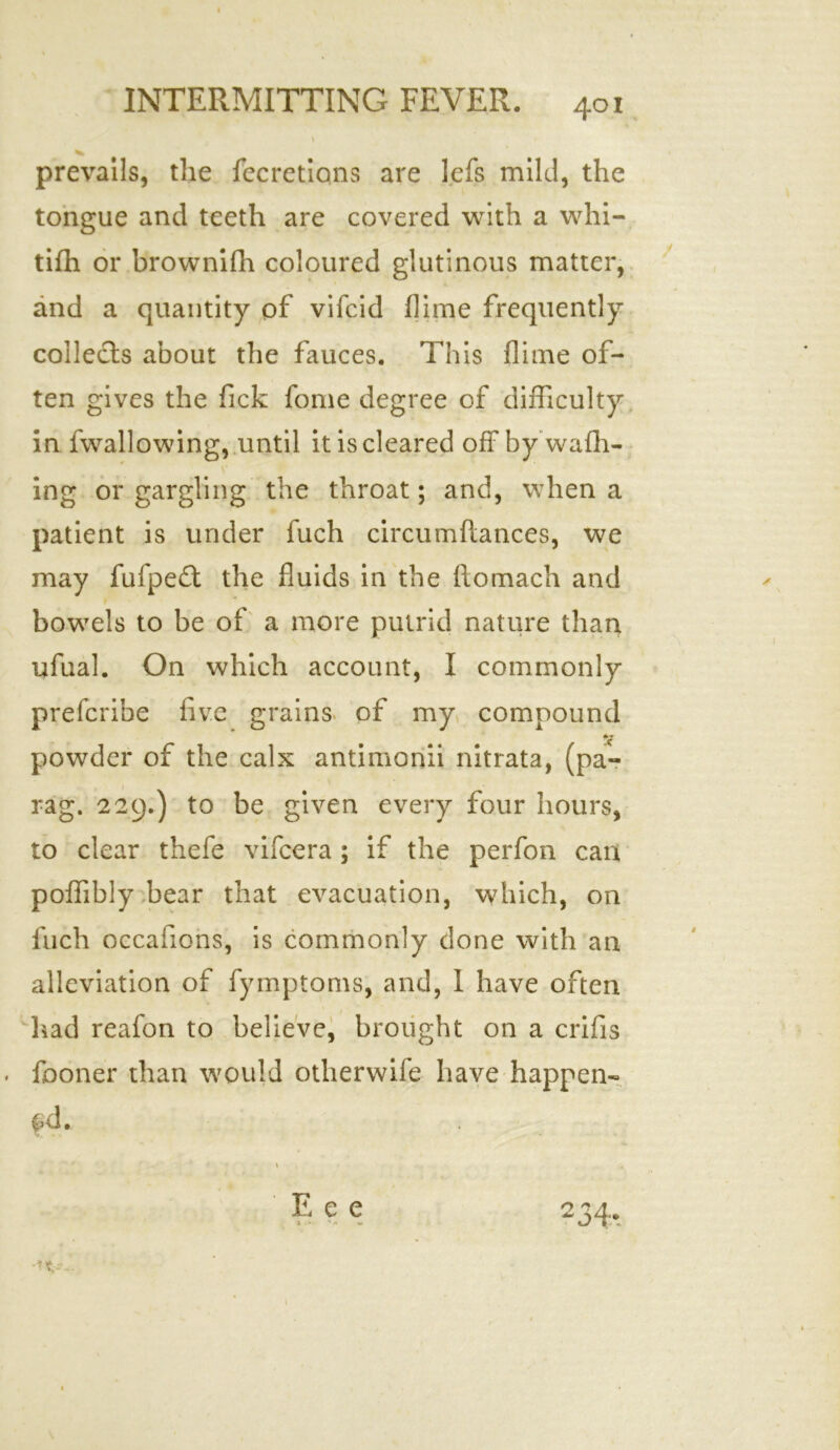 \ V prevails, the fecretions are lefs mild, the tongue and teeth are covered with a whi- tifh or brownifh coloured glutinous matter, and a quantity of vifcid dime frequently collects about the fauces. This dime of- ten gives the Tick fome degree of difficulty in fvvallowing, until it is cleared off by wafh- V ing or gargling the throat; and, when a patient is under fuch circuaffiances, we may fufpe£t the duids in the ftomach and bowels to be of a more putrid nature than ufual. On which account, I commonly prefcribe five grains of my compound powder of the calx antimonii nitrata, (pa- rag. 229.) to be given every four hours, to clear thefe vifcera; if the perfon can poffibly bear that evacuation, which, on fuch occafions, is commonly done with an alleviation of fymptoms, and, I have often had reafon to believe, brought on a crifis fooner than would otherwile have happen- fd. r • \ Eee 234. •It--- 1