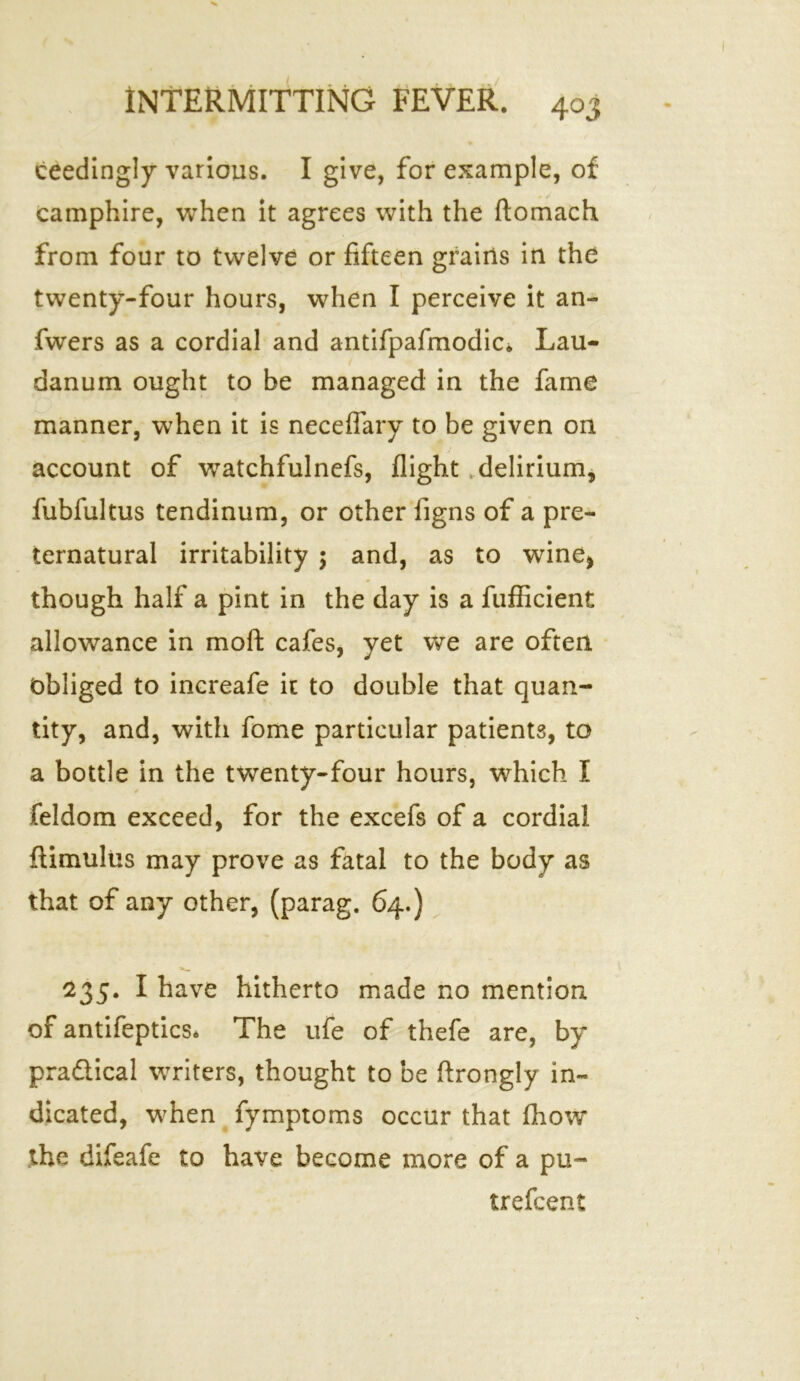 ceedingly various. I give, for example, of camphire, when it agrees with the ftomach from four to twelve or fifteen grains in the twenty-four hours, when I perceive it an- fwers as a cordial and antifpafmodic* Lau- danum ought to be managed in the fame manner, when it is neceflary to be given on account of watchfulnefs, flight delirium, fubfultus tendinum, or other figns of a pre- ternatural irritability ; and, as to wine* though half a pint in the day is a fufficient allowance in moft cafes, yet we are often Obliged to increafe ic to double that quan- tity, and, with fome particular patients, to a bottle in the twenty-four hours, which I feldom exceed, for the excefs of a cordial ftimulus may prove as fatal to the body as that of any other, (parag. 64.) 235. I have hitherto made no mention of antifeptics* The ufe of thefe are, by pradlical writers, thought to be ftrongly in- dicated, when fymptoms occur that fhow the difeafe to have become more of a pu- trefcent