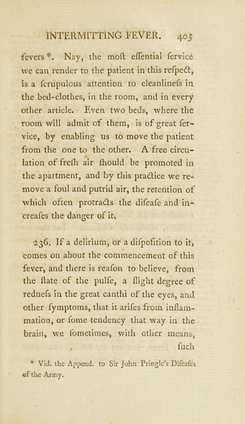 fevers *. Nay, the moft eflfential fervice we can render to the patient in this refpedt, is a fcrupulous attention to cleanlinefs in the bed-clothes, in the room, and in every other article. Even two beds, where the room will admit of them, is of great fer- vice, by enabling us to move the patient from the one to the other. A free circu- lation of frefh air fhould be promoted in the apartment, and by this pra&ice we re- move a foul and putrid air, the retention of which often protracts the difeafe and in- creafes the danger of it. 136. If a delirium, or a difpofition to it, comes on about the commencement of this fever, and there is reafon to believe, from the ftate of the pulfe, a flight degree of rednefs in the great canthi of the eyes, and other fymptoms, that it arifes from inflam- mation, or fome tendency that way in the brain, we fometimes, with other means, fuch * Vid. the Append, to Sir John Pringle’s Difeafes of'the Army 1