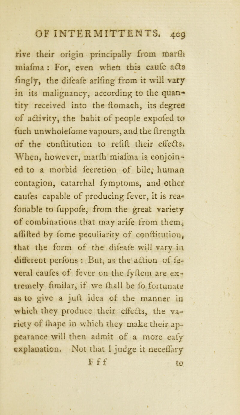 OF INTERMITTENTS. 409 / Hve their origin principally from marfh miafma : For, even when this caufe adts fmgly, the difeafe arifing from it will vary in its malignancy, according to the quan- tity received into the ftomach, its degree of activity, the habit of people expofed to fuch unwholefome vapours, and the ftrength of the conftitution to relift their effedts* When, however, marfh miafma is conjoin- ed to a morbid feeretion of bile, human contagion, catarrhal fymptoms, and other caufes capable of producing fever, it is rea- sonable to fuppofe, from the great variety of combinations that may arife from them* affifted by fome peculiarity of conftitution, that the form of the difeafe will vary in / different perfons : But, as the action of fe- veral caufes of fever on the fvftem are ex- * tremely fimilar, if we Shall be lo fortunate as to give a juft idea of the manner in which they produce their effects, the va- riety of fhape in which they make their ap- pearance will then admit of a more ealy explanation. Not that I judge it neceffary F f f to