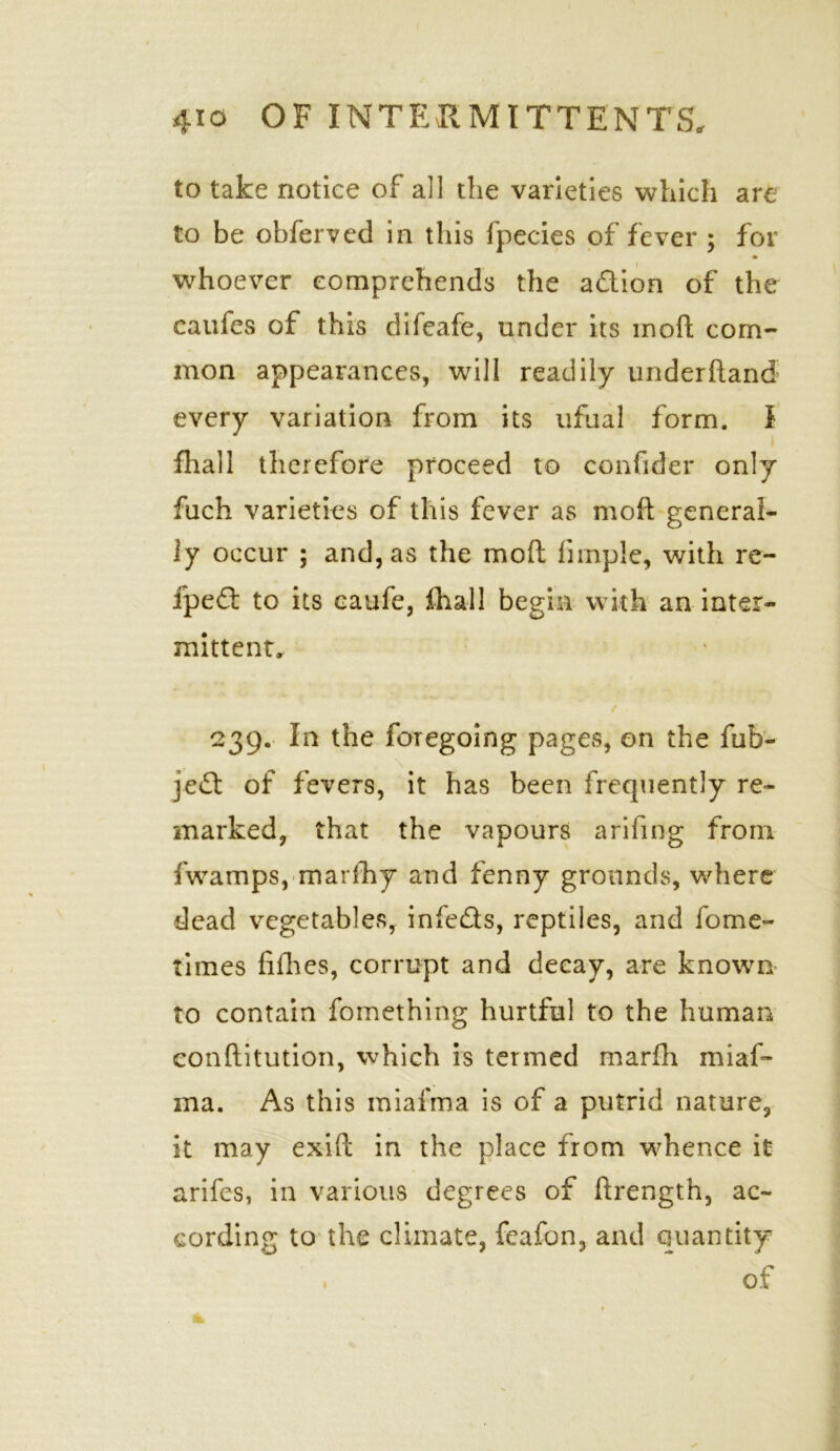 to take notice of all the varieties which are to be obferved in this fpecies of fever ; for whoever comprehends the a&ion of the caufes of this difeafe, under its inoft com- mon appearances, will readily underhand every variation from its ufual form. I fhall therefore proceed to confider only fuch varieties of this fever as moft general- ly occur ; and, as the moft firnple, with re- ipefl to its caufe, fhall begin with an inter- mittent. 239. In the foregoing pages, on the fub- jed of fevers, it has been frequently re- marked, that the vapours arifing from fwamps, marfhy and fenny grounds, where dead vegetables, infeds, reptiles, and fome- times fifties, corrupt and decay, are known to contain fomething hurtful to the human conftitution, which is termed marfti miaf- ma. As this miafma is of a putrid nature, it may exift in the place from whence it arifes, in various degrees of ftrength, ac- cording to the climate, feafon, and quantity of