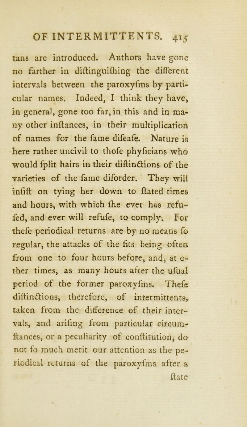 OF INTERMITTENTS. 415 tans are introduced. Authors have gone no farther in diftinguifhing the different intervals between the paroxyfms by parti- cular names. Indeed, I think they have, in general, gone too far, in this and in ma- ny other inftances, in their multiplication of names for the fame difeafe. Nature is here rather uncivil to thofe phyficians who would fplit hairs in their diftin&ions of the •varieties of the fame diforder. They will J infift on tying her down to ftated times and hours, with which fhe ever has refu- fed, and ever will refufe, to comply. For thefe periodical returns are by no means fo regular, the attacks of the fits being often from one to four hours before, and, at o- ther times, as many hours after the ufual period of the former paroxyfms. Thefe diftin&ions, therefore, of intermittent^ taken from the difference of their inter- vals, and arifrag from particular eircum** ftances, or a peculiarity of conftitution, do not fo much merit our attention as the pe- riodical returns of the paroxyfms after a ftate \