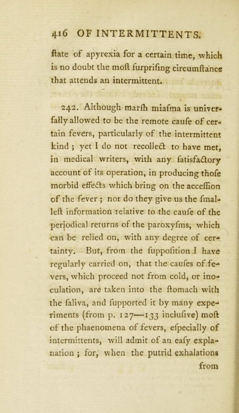 ftate of apyrexia for a certain time, which is no doubt the mo ft furprifing circumftance that attends an intermittent* 242. Although marfh miafma is univer* Tally allowed to be the remote caufe of cer* tain fevers, particularly of the intermittent kind 5 yet I do not recollect to have met, in medical writers, with any fatisfadtory account of its operation, in producing thofe morbid effedts which bring on the acceflion of the fever ; nor do they give us the final* left information relative to the caufe of the periodical returns of the paroxyfms, which can be relied on, with any degree of cer- tainty. But, from the fuppofition I have regularly carried on, that the caufes of fe- vers, which proceed not from cold, or ino- culation, are taken into the ftomach with the faliva, and fupported it by many expe-* riments (from p. 127—*133 inclufive) moft of the phaenomena of fevers, efpecially of intermittents, will admit of an eafy expla- nation ; for, when the putrid exhalations from