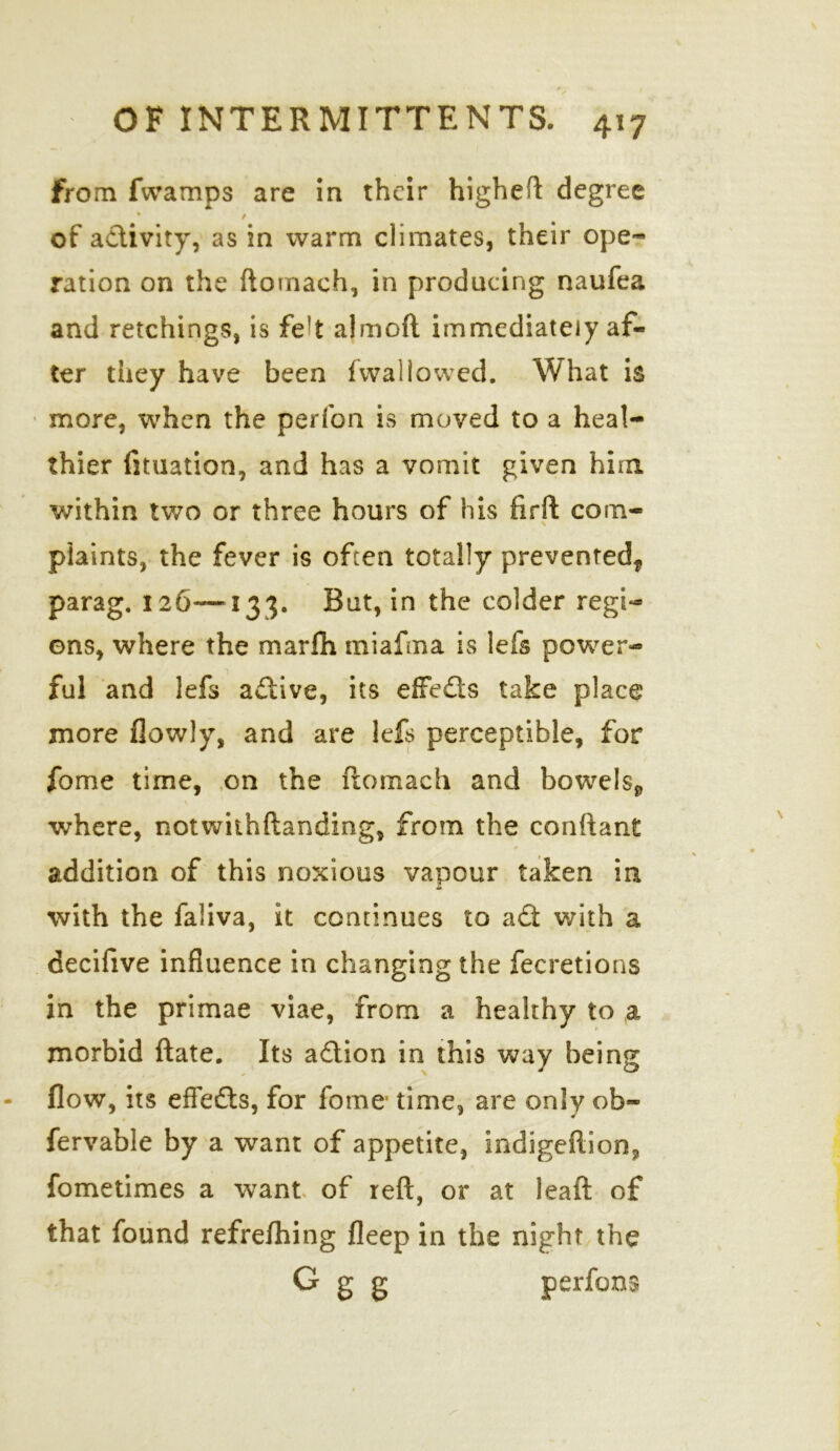 from fwamps are in their higheft degree * / of activity, as in warm climates, their ope- ration on the ftomach, in producing naufea and retchings, is feft almoft immediately af- ter they have been (wallowed. What is more, when the perfon is moved to a heal- thier fituation, and has a vomit given him within two or three hours of his firft com- plaints, the fever is often totally prevented^ parag. 126—133. But, in the colder regi- ons, where the marlh miafma is lefs power- ful and lefs active, its effeds take place more (lowly, and are lefs perceptible, for fome time, on the ftomach and bowels*, where, notwithftanding, from the conftant addition of this noxious vapour taken in with the faliva, it continues to ad with a decifive influence in changing the fecretions in the primae viae, from a healthy to .a morbid ftate. Its adion in this way being flow, its efleds, for fome time, are only ob~ fervable by a want of appetite, indigeftion? fometimes a want of reft, or at leaft of that found refrefhing deep in the night the G g g perfonss