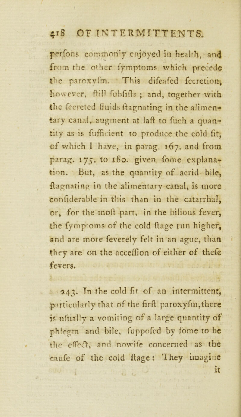 / 4t8 OF INTERMITTENT^ per Tons commonly enjoyed in health, and from the other fymptoms which precede the paroxvfm. This difeafed fecretion, however, (fill fubfifts ; and, together with the fecreted fluids ftagnating in the alimen- tary canal, augment at laft to fuch a quan- tity as is fufficient to produce the cold fit, of which 1 have, in parag 167. and from parag. 175. to 180. given fome explana- tion. But, as the quantity of acrid bile, ftagnating in the alimentary canal, is more conliderahle in this than in the catarrhal, or, for the mod part, in the bilious fever, the fymptoms of the cold ftage run higher, and are more feverely felt in an ague, than they are on the accefiion of either of thefe fevers. 243. Tn the cold fit of an intermittent, particularly that of the firft paroxyfm,there is ufually a vomiting of a large quantity of ph1 egrn and bile, fuppofed by iome to be the effefh and nowite concerned as the * * caufe of the coid ftage: They imagine it