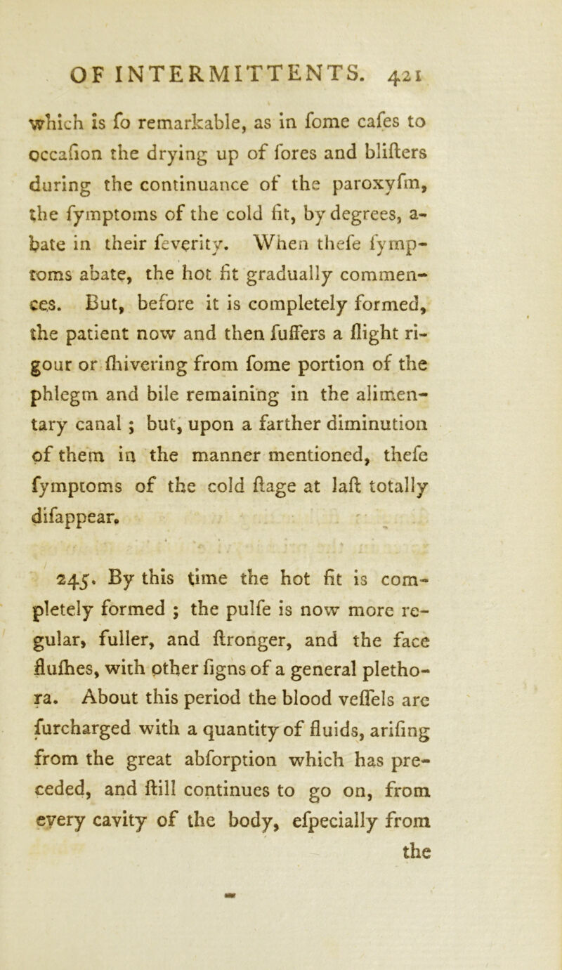 which is fo remarkable, as in feme cafes to occafion the drying up of fores and blifters during the continuance of the paroxyfm, the fymptoms of the cold fit, by degrees, a- bate in their feverity. When thefe fymp- ♦ toms abate, the hot fit gradually commen- ces. But, before it is completely formed, the patient now and then fuffers a flight ri- gour or {hivering from fome portion of the phlegm and bile remaining in the alimen- tary canal ; but, upon a farther diminution of them in the manner mentioned, thefe fymptoms of the cold ftage at laft totally difappear. 245, By this time the hot fit is com- pletely formed ; the pulfe is now more re- gular, fuller, and ftronger, and the face flufties, with other figns of a general pletho- ra. About this period the blood veflels are Surcharged with a quantity of fluids, arifing from the great abforption which has pre- ceded, and ftill continues to go on, from every cavity of the body, efpecially from