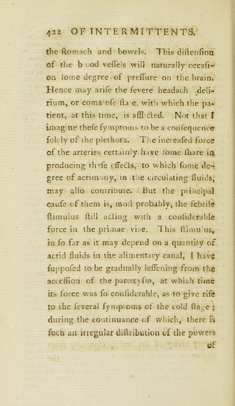 S u ' ■ the ftomach and bowels, 7Tis diftenfion of the b ood vefi'els will naturally occafi- oa iome degree of prefTure on the brain. Hence may arife the fevere headach deli- rium, or coma ofe ita e. with which the pa- tient, at this time, is afficted. Not that I imagne thefe fymptorns to be a conlequence folcly ot the plethora. The increafed force of the arteries certainly have lome (hare in producing thefe effects, to which fome de- gree of acrimony, in toe circulating fluids, may alio contribute. But the principal caufe of them is, mail probably, the febrile flimuius fti11 adinc: with a coniiderable O force in the primae vi; e. This (limuus, in fo far as it may depend on a quantity of acrid fluids in the alimentary canal, ! have iuppofed to be gradually leflening from the accelfion of the paroxjim, at which time its force was fo conlidcrable, as to give rife ■» to the feveral fympioms of the cold flaoe ; during the continuance of which, there is fuch an irregular difliibution of the powers of A