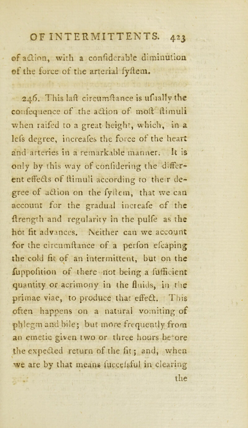 of action, with a considerable diminution of the force of the arterial fyflem. 246. This laft circunaftance is uf tally the confequence of the action of moll ftimuli when raifed to a great height, which, in a lefs degree, increafes the force of the heart and arteries in a remarkable manner. It is only by this way of conlidering the differ- ent effeds of ftimuli according to the r de- gree of adtion on the fyftem, that we can account for the gradual increafe of the ftrength and regularity in the puife as the hot fit advances. Neither can we account for the circumftance of a perfon efcaping the cold fit of an intermittent, but on the fuppofuion of there not being a fufficient quantity or acrimony in the fluids, in the primae viae, to produce thar effed. This often happens on a natural vomiting of phlegm and bile; but more frequently from an emetic given two or three hours before the expeded return of the fit; and, when \ w we are by that means luccelsful in clearing