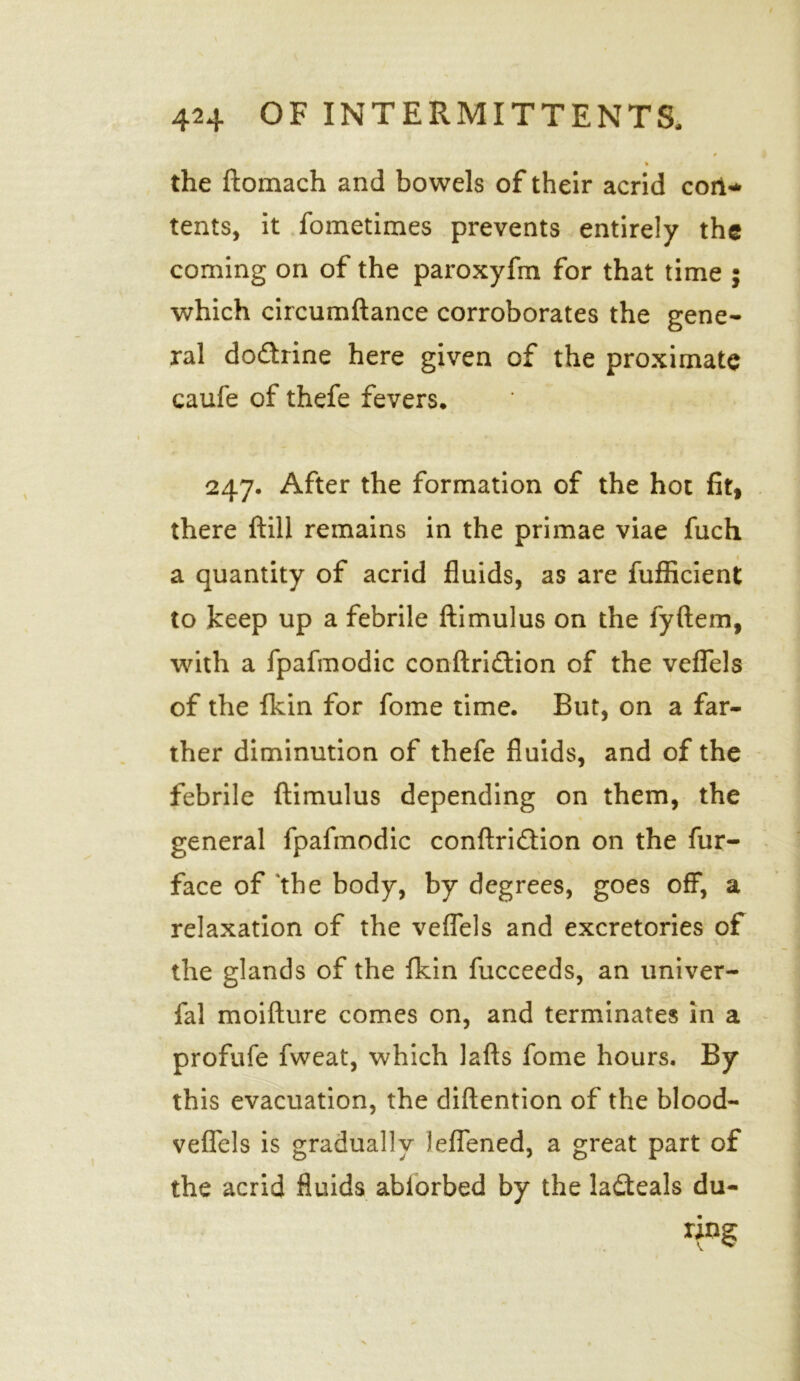 % the ftomach and bowels of their acrid con-' tents, it fometimes prevents entirely the coming on of the paroxyfm for that time ; which circumftance corroborates the gene- ral do&rine here given of the proximate caufe of thefe fevers* 247. After the formation of the hot fit, there ftill remains in the primae viae fuch a quantity of acrid fluids, as are fufficient to keep up a febrile ftimulus on the fyftem, with a fpafmodic conftridfion of the veflels of the fkin for fome time. But, on a far- ther diminution of thefe fluids, and of the febrile ftimulus depending on them, the general fpafmodic conftridtion on the fur- face of the body, by degrees, goes off, a relaxation of the veflels and excretories of the glands of the fkin fucceeds, an univer- fal moifture comes on, and terminates in a profufe fweat, which lafts fome hours. By this evacuation, the diftention of the blood- veflels is gradually leflened, a great part of the acrid fluids ablorbed by the ladteals du- ring