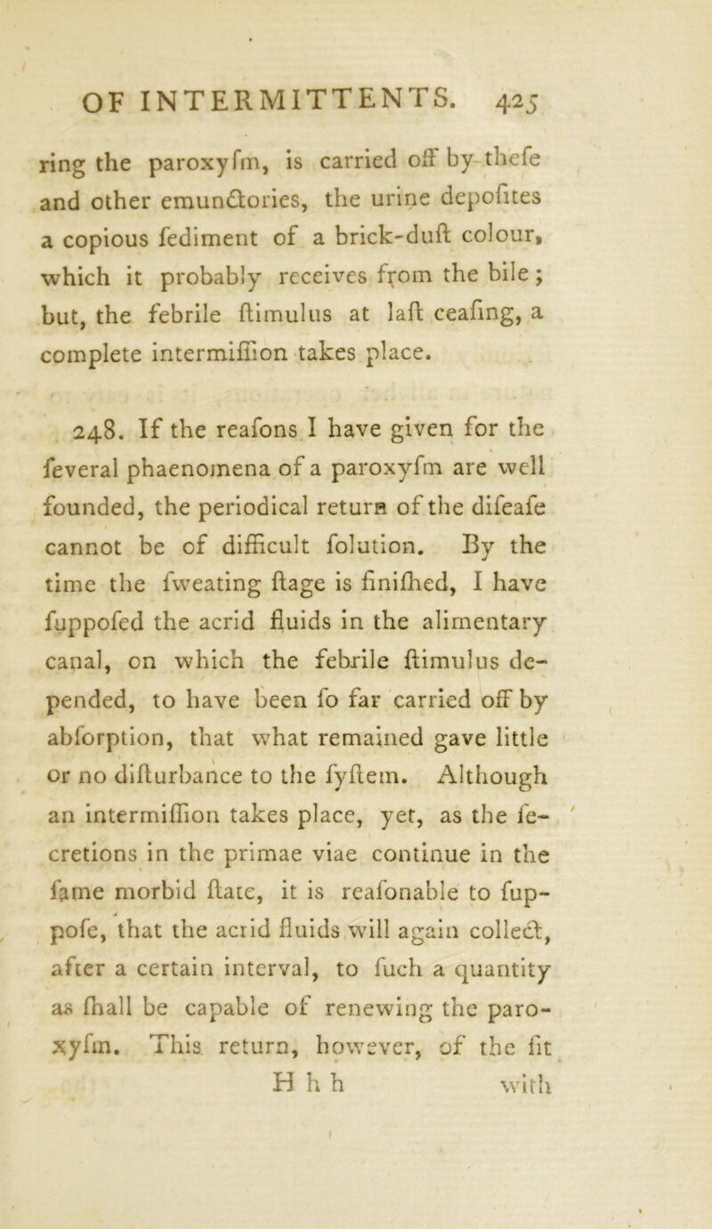 ring the paroxyfm, is carried oil by-thefe and other emundfories, the urine depolites a copious fediment of a brick-duft colour, which it probably receives f^om the bile; but, the febrile flimulus at laft ceafing, a complete intermiffion takes place. 248. If the reafons I have given for the feveral phaenomena of a paroxyfm are well founded, the periodical return of the difeafe cannot be of difficult folution. By the time the fweating ftage is finifhed, I have fuppofed the acrid fluids in the alimentary canal, on which the febrile ftimulus de- pended, to have been fo far carried off by abforption, that what remained gave little or no difturbance to the fyftem. Although an intermiffion takes place, yet, as the ie~ cretions in the primae viae continue in the lame morbid ftate, it is reafonable to fup- pofe, that the acrid fluids will again collect, after a certain interval, to fuch a quantity as fnall be capable of renewing the paro- xyfm. This, return, however, of the fit H h h with