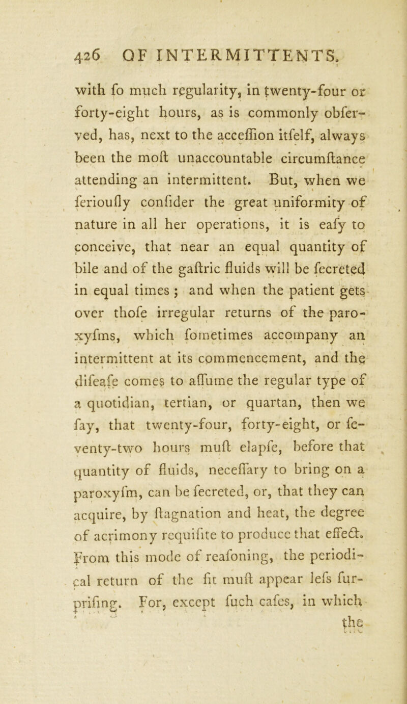 with fo much regularity, in twenty-four or forty-eight hours, as is commonly obfer- yed, has, next to the acceffion itfelf, always been the moft unaccountable circumftance * ' . ’ * * <! '• 1. • *. attending an intermittent. But, when we v * • * -i ferioufly confider the great uniformity of nature in all her operations, it is eafy to conceive, that near an equal quantity of bile and of the gaftric fluids will be fecreted in equal times ; and when the patient gets over thofe irregular returns of the paro- xyfms, which fometimes accompany an intermittent at its commencement, and the difeafe comes to aflume the regular type of a quotidian, tertian, or quartan, then we fay, that twenty-four, forty-eight, or fe- venty-two hours mull elapfe, before that quantity of fluids, neceflary to bring on a paroxyfm, can be fecreted, or, that they can acquire, by ftagnation and heat, the degree of acrimony requifite to produce that effedh From this mode of reafoning, the periodic cal return of the fit rauft appear lefs fur- prifing. For, except fuch cafes, in which