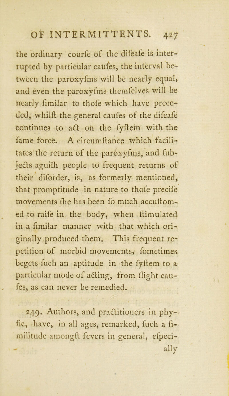 the ordinary courfe of the difeafe is inter- rupted by particular caufes, the interval be- tween the paroxyfms will be nearly equal, and even the paroxyfms themlelves will be nearly fimiiar to thofe which have prece- ded, whilft the general caufes of the difeafe continues to ait on the fyftem with the fame force. A circumftanee which facili- tates the return of the paroxyfms, and fub- jeits aguiflh people to frequent returns of * their diforder, is, as formerly mentioned, that promptitude in nature to thofe precife movements fhe has been fo much accuftom- ed to raife in the body, when ftimulated in a fimiiar manner with that which ori- ginally produced them. This frequent re- petition of morbid movements, fometimes begets fuch an aptitude in the fyftem to a particular mode of ailing, from, flight cau- fes, as can never be remedied. * t 249. Authors, and practitioners in phy- fle, have, in all ages, remarked, fuch a fi- militude amongft fevers in general, efpeci- ally