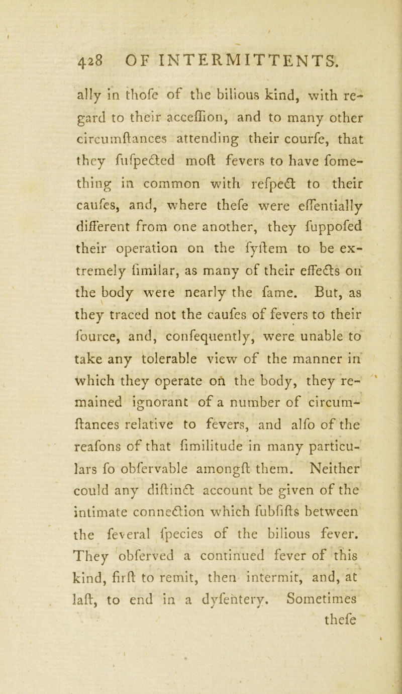 / 428 OF INTERMITTENTS. ally in thofe of the bilious kind, with re- gard to their acceffion, and to many other circumftances attending their courfe, that they fufpe&ed moll: fevers to have fome- thing in common with refpeCt to their caufes, and, where thefe were effentially different from one another, they fuppofed their operation on the fyftem to be ex- tremely iimilar, as many of their effects on the body were nearly the fame. But, as they traced not the caufes of fevers to their fource, and, confequently, were unable to take any tolerable view of the manner in which they operate on the body, they re- mained ignorant of a number of circum- ftances relative to fevers, and alfo of the reafons of that fimilitude in many particu- lars fo obfervahle amongft them. Neither could any diftinCt account be given of the intimate connection which fubfifts between the feveral lpecies of the bilious fever. They obferved a continued fever of this kind, firft to remit, then intermit, and, at laft, to end in a dyfentery. Sometimes thefe i i ' t