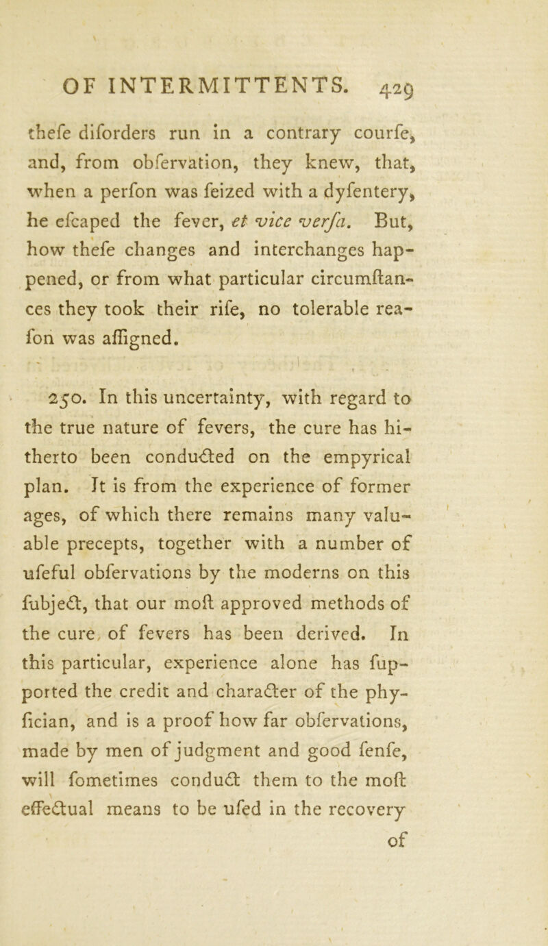 thefe diforders run in a contrary courfe, and, from obfervation, they knew, that, 1 when a perfon was feized with a dyfentery, he efcaped the fever, et vice verfa. But, how thefe changes and interchanges hap- pened, or from what particular circumilan- ces they took their rife, no tolerable rea- 1 fon was afligned. • - ' ' • • i • ■ T 250. In this uncertainty, with regard to the true nature of fevers, the cure has hi- therto been conducted on the empyrical plan. It is from the experience of former ages, of which there remains many valu- able precepts, together with a number of ufeful obfervations by the moderns on this fubjeft, that our moll approved methods of the cure of fevers has been derived. In this particular, experience alone has fup- ported the credit and character of the phy- fician, and is a proof how far obfervations, made by men of judgment and good fenfe, will fometimes conduct them to the mod effectual means to be ufed in the recovery of 1