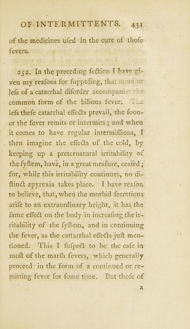 1 of the medicines ufed in the cure of thofc fevers. » 252. In the preceding fedion T have 'gi- ven my reafons for fuppofing, that mare o • Jefs of a catarrhal diforder aceompanf ; e common form of the bilious fever, '-ha lefs thefe catarrhal effects prevail, the foon- er the fever remits or intermits; and when it comes to have regular intermiflions, I then imagine the effeds of the cold, by keeping up a preternatural irritability of the fyftem, have, in a great meafure, ceafed ; for, while this irritability continues, no di- flind apyrexia takes place. I have reafon to believe, that, when the morbid fecretions arife to an extraordinary height, it has the fame effed on the body in increafing the ir- ritability of the fyftem, and in continuing the fever, as the cattarrhal effeds juft men- tioned. This I fufped to be the cafe in moft of the marfli fevers, which generally proceed in the form of a continued or re- mitting fever for fame time. But thpfe of t a