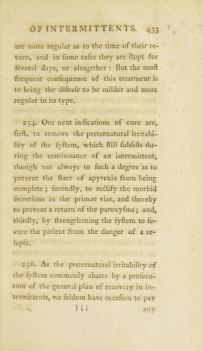 I OF INTERMITTENTS. 433 are more regular as to the time of their re- turn, and in fome cafes they are ftopt for feveral days, or altogether : But the moft frequent confequence of this treatment is to bring the difeafe to be milder and more regular in its type. 254. Our next indications of cure are, ■ firft, to remove the preternatural irritabi- lity of the fyftem, which ftill fubfifts du- ring the continuance of an intermittent, though not always to l'uch a degree as to prevent the ftate of apyrexia from being complete ; lecondiy, to rectify the morbid fecretions in the primae viae, and thereby to prevent a return of the paroxyfms ; and* thirdly, by lengthening the fyftem to fe- cu-re the patient from the danger of a re- lapfe. 256. As the preternatural irritability of the fyftem commonly abates by a profecu- non of the general plan of recovery in in- termittents, we feldom have occafion to pay ‘ I i i any 1