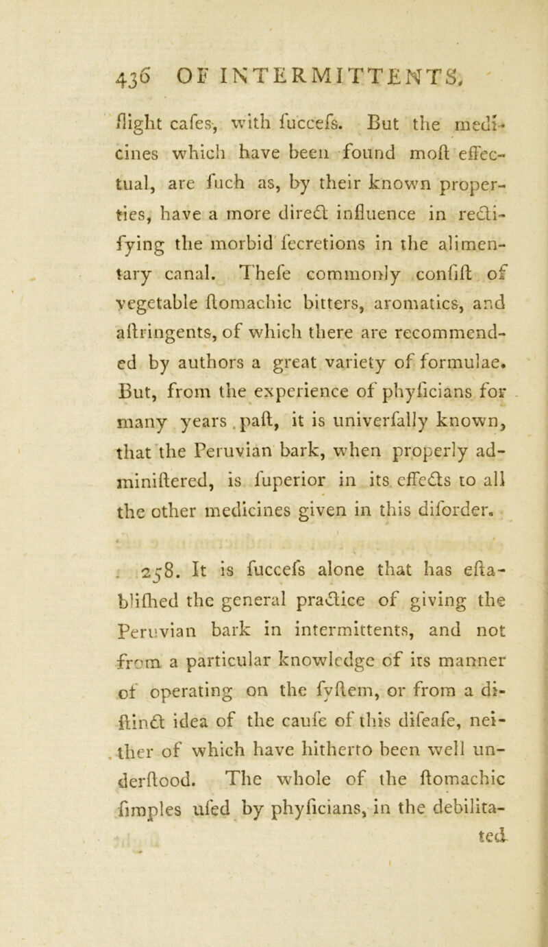 flight cafes, with fuccefs. But the medi- cines which have been found mod; effec- tual, are fuch as, by their known proper- ties, have a more dire<3: influence in refti- fying the morbid fecretions in the alimen- tary canal. Thefe commonly confift of t vegetable ftomachic bitters, aromatics, and aflringents, of which there are recommend- ed by authors a great variety of formulae. But, from the experience of phyficians for many years paft, it is univerfaljy known, that the Peruvian bark, when properly ad- miniftered, is fuperior in its effects to all 0 the other medicines given in this diforder. • . \ 4 'x ' ' 258. It is fuccefs alone that has efta- blifhed the general practice of giving the Peruvian bark in intermittents, and not from a particular knowledge of its manner of operating on the fvftem, or from a di- fiindt idea of the caufe of this difeafe, nei- ther of which have hitherto been well un- derftood. The whole of the ftomachic fimples ufed by phyficians, in the debilita- ted 1