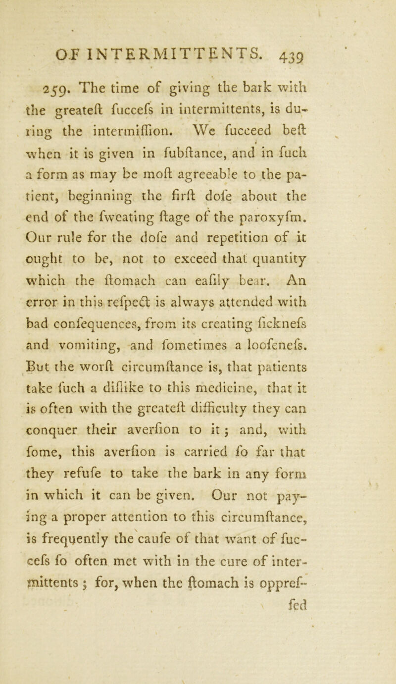 259. The time of giving the bark with the greateft fuccefs in intermittents, is du- ring the intermiffion. We fucceed belt O \ when it is given in fubftance, and in fuch a form as may be moll agreeable to the pa- tient, beginning the firft dole about the end of the fweating ftage of the paroxyfm. Our rule for the dofe and repetition of it ought to be, not to exceed that quantity which the ftomach can ealily bear. An error in this refpeft is always attended wTith bad confequences, from its creating licknefs and vomiting, and fometimes a loofenefs. But the word circumftance is, that patients take fuch a diflike to this medicine, that it is often with the greateft difficulty they can conquer their averfion to it ; and, with fome, this averfion is carried fo far that they refufe to take the bark in any form in which it can be given. Our not pay- ing a proper attention to this circumftance, is frequently the caufe of that want of fuc- cefs fo often met with in the cure of inter- mittents ; for, when the ftomach is oppref- \ fed