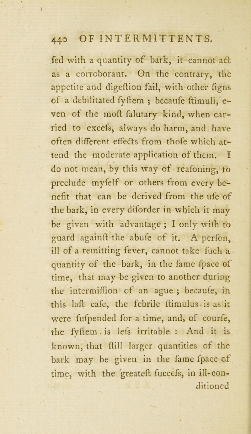 fed with a quantity of bark, it cannot a£t \ as a corroborant. On the contrary, the appetite and digedion fail, with other figns of a debilitated iyftem ; becaufe ftimuli, e- ven of the moft falutary kind, when car- ried to excefs, always do harm, and have often different effects from thofe which at- tend the moderate application of them. I do not mean, by this way of reafoning, to preclude myfelf or others from every be- nefit that can be derived from the ufe of the bark, in every diforder in which it may be given with advantage ; I only wifh to guard againft the abufe of it. A perfon, ill of a remitting fever, cannot take fuch a quantity of the bark, in the fame fpace of time, that may be given to another during the intermiffion of an ague ; becaule, in this laft cafe, the febrile ftimulus is as it were fufpended for a time, and, of courfe, the fyftem. is lefs irritable : And it is known, that ftill larger quantities of the bark may be given in the fame fpace of time, with the greateft fuccefs, in ill-con- ditioned