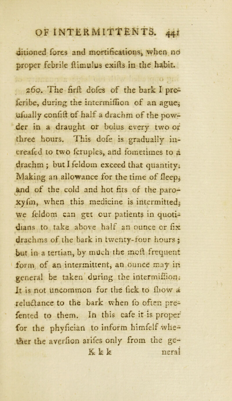 % uitioned fores and mortifications, when no proper febrile flimulus exifts in the habit. • * - » • - ' *. ^ 260. The nrft dofes of the bark I pre~ fcribe, during the intermiffion of an ague^ uiually confift of half a drachm of the pow- der in a draught or bolus every two or three hours. This dofe is gradually in- creafcd to two fcruples, add fom crimes to a drachm ; butlfeldom exceed that quantity; Making an allowance for the time of Sleeps and of the cold and hot fits of the paro- xyfm, when this medicine is intermitted^ we feldom can get cur patients in quoti- dians to take above half an ounce or fix drachms of the bark in twenty-four hours ; but in a tertian, by much the melt frequent \ form of an intermittent, an ounce may in general be taken during the intermiffion. It is not uncommon for the lick to fhow a reluctance to the bark when fb often pre- fented to them. In this cafe it is proper for the phyfician to inform himfelf whe- ther the averfion arifes only from the ge- & k k neral