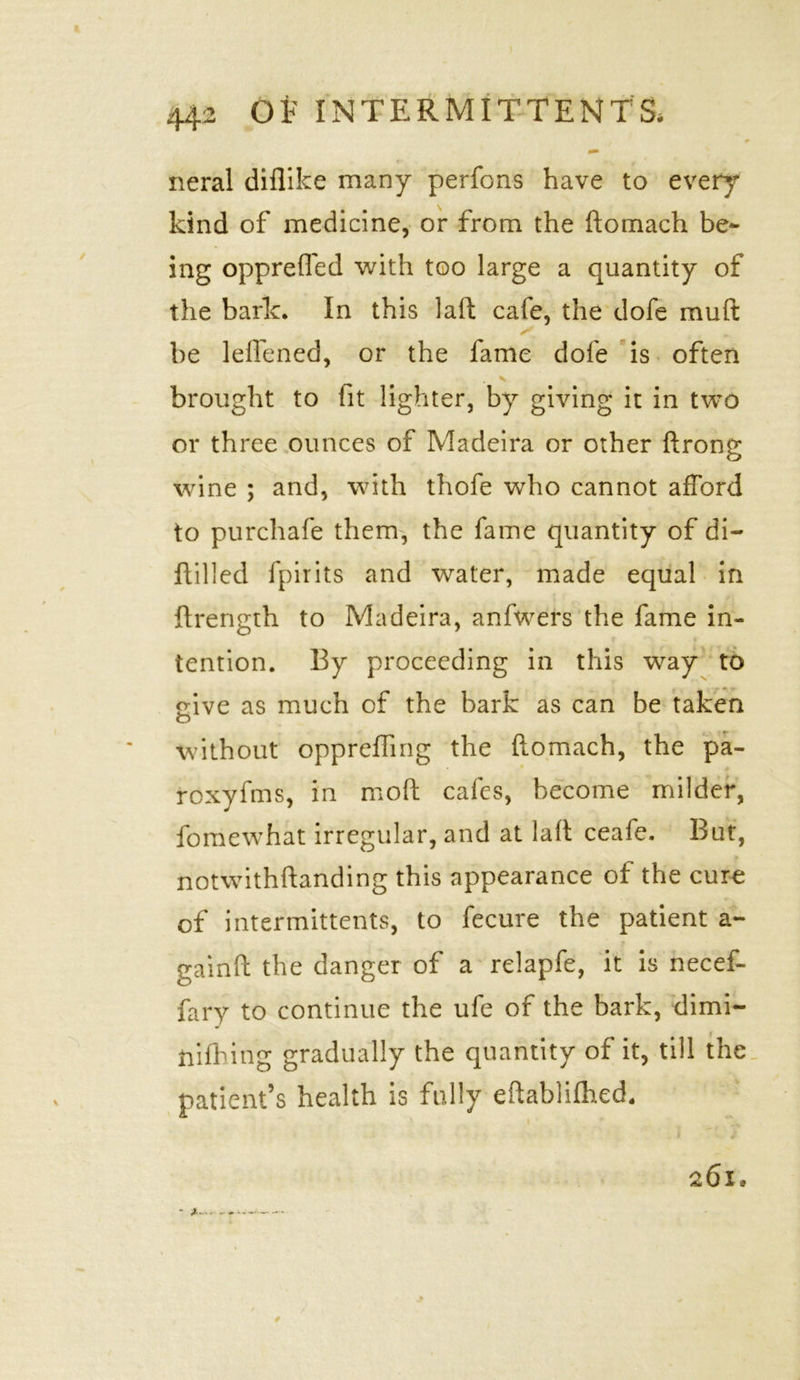 0 neral diflike many perfons have to every kind of medicine, or from the ftomach be- ing opprefled with too large a quantity of the baric. In this laft cafe, the dofe muft be leflened, or the fame dofe is often V brought to fit lighter, by giving it in two or three ounces of Madeira or other ftrong wine ; and, with thofe who cannot afford to purchafe them, the fame quantity of di- ftilled fpirits and water, made equal in ftrength to Madeira, anfwers the fame in- tention. By proceeding in this way to eive as much of the bark as can be taken o without oppreffing the ftomach, the pa- roxyfms, in moft cafes, become milder, fomewhat irregular, and at laft ceafe. But, notwithftanding this appearance of the cure of intermittents, to fecure the patient a- * gainft the danger of a relapfe, it is necef- fary to continue the ufe of the bark, dimi- ftifhing gradually the quantity of it, till the patient’s health is fully eftablilhed. 261. *