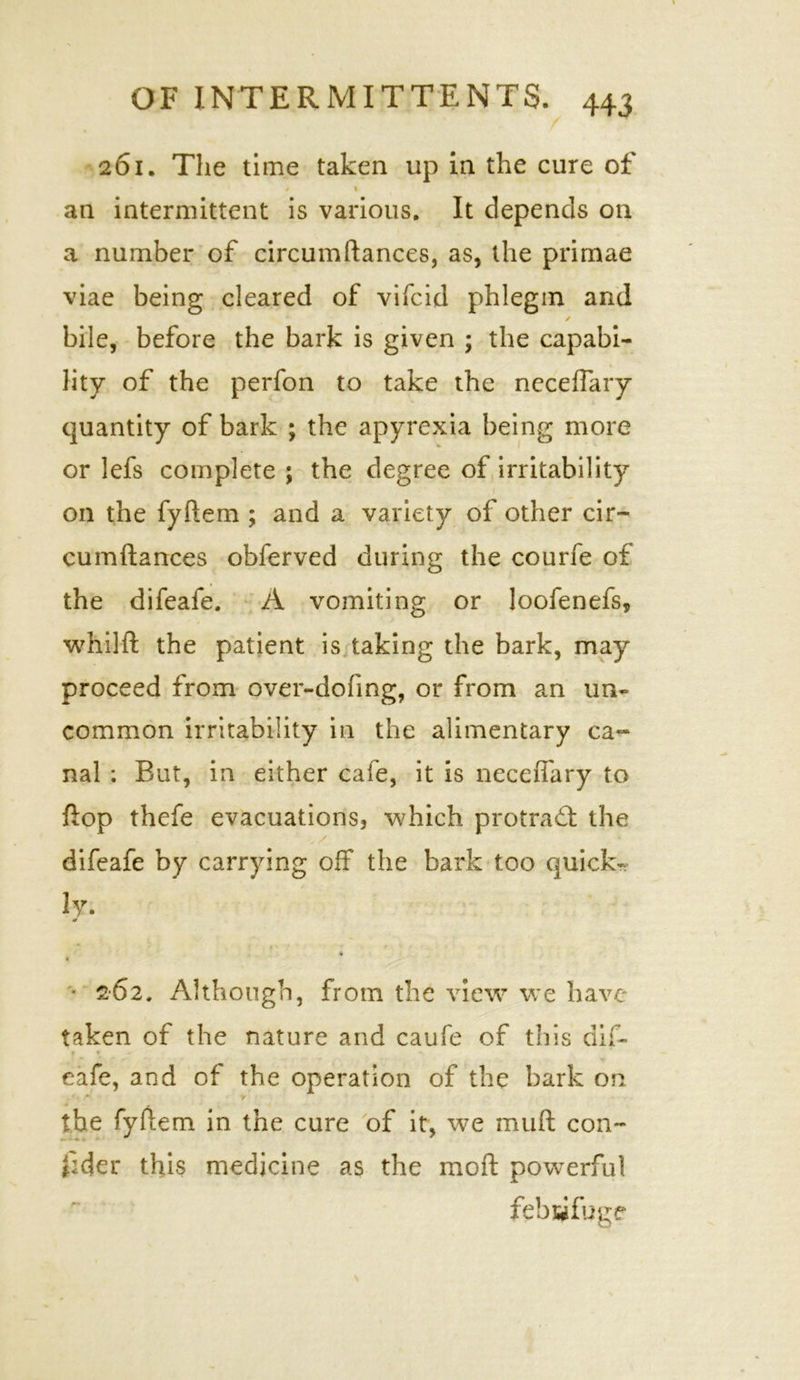 261. The time taken up in the cure of * ' ' I $ I an intermittent is various. It depends on a number of circumftances, as, the prirnae viae being cleared of vifc.id phlegm and * / bile, before the bark is given ; the capabi- Hty of the perfon to take the neceftary quantity of bark ; the apyrexia being more or lefs complete ; the degree of irritability 1 on the fyftem ; and a variety of other cir- cumftances obferved during the courfe of the difeafe. A vomiting or loofenefs, whilft the patient is taking the bark, may proceed from over-doling, or from an un- common irritability in the alimentary ca- nal ; But, in either cafe, it is neceiTary to ftop thefe evacuations, which protract the difeafe by carrying off the bark too quick- ly. m 9 • 262. Although, from the view we have taken of the nature and caufe of this dif- f • » •> eafe, and of the operation of the bark on the fyftem in the cure of it, we mult con- sider this medicine as the moft powerful febsifuge