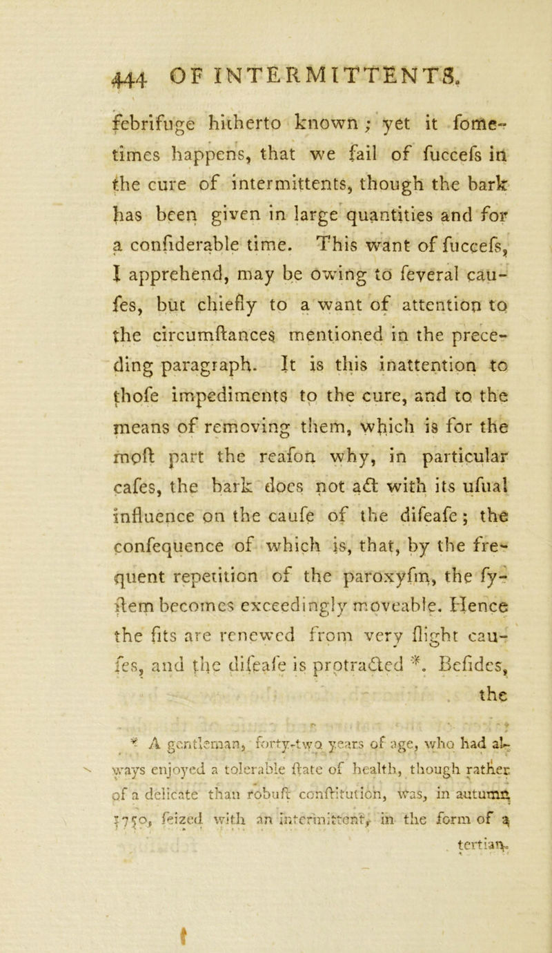 \ febrifuge hicherto known; yet it fome- f % times happens, that we fail of fuccefs in the cure of intermittents, though the bark has been given in large quantities and for a confiderable time. This want of fuccefs, I apprehend, may be owing to feveral cau- fes, but chiefly to a want of attention to the circumftances mentioned in the prece- ding paragraph. It is this inattention to thofe impediments to the cure, and to the means of removing them, which is for the moft part the reafon why, in particular cafes, the bark docs not a£t with its ufual influence on the caufe of the difeafe; the confequence of which is, that, by the fre- quent repetition of the paroxyfm, the fy- ftem becomes exceedingly moveable. Hence the fits are renewed from very flight cau- fes, and the difeafe is protracted Befides, the , ' r* i \ ~ * , * *  - • • ~ ♦ * . .. * * _ .. i - » > .* » v A gentleman, forty-two. years of age, who had al- ways enjoyed a tolerable ftate of health, though rather of a delicate than robuft confHtuticn, was, in autumfi :7$o, feized with an intermittent-, in the form of 3 • - y v • • a * » 1 s s % . • ✓ tertian. . f