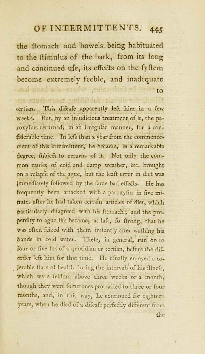 the ftomach and bowels being habituated to the him ulus of the bark, from its long and continued ufe, its effects on the fyftem become extremely feeble, and inadequate k • < A * «■ t to . ' ■ f • * . t ' • f * V t jr ' * t 4 *- tertian. This difeafe apparently left him in a few weeks. But, by an injudicious treatment of it, the pa- roxyfms returned^ in an irregular manner, for a con- siderable time. In lefs than a year from the commence- % 4 Z * * f A * V ment of this intermittent, he became, in a remarkable degree, fubject to returns of it. Not only the com- mon caufes of cold and damp weather, &c. brought on a relapfe of the ague, but the lead; error in diet was immediately followed by the fame bad effects. He has frequently been attacked with a paroxyfm in five mi- nutes after he had taken certain articles of diet, which particularly difagreed with his ftomach ; and the pro- penfity to ague fits became, at lad, fo ftrong, that he was often feized with them indantly after wafhing his hands in cold water. Thefe, in general, run on to four or five fits of a quotidian or tertian, before the dif- order left him for that time. He ufually enjoyed a to- lerable date of health during the intervals’of his illnefs, which were feldom above three weeks or a month, though they were fometimes protracted to three or four months, and, in this way, he continued for eighteen years, when he died of a difeafe perfectly different from y