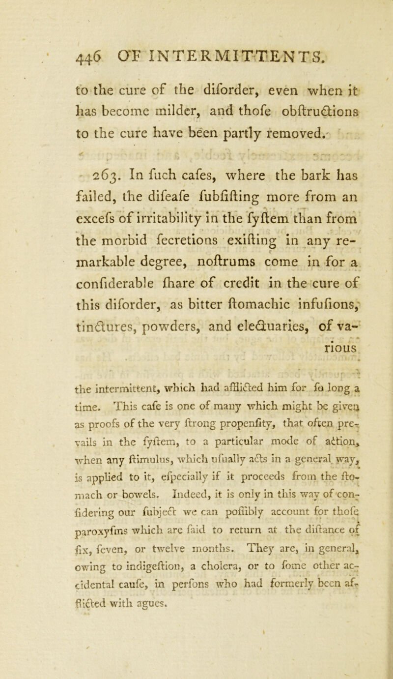 to the cure of the diforder, even when it has become milder, and thofe obftru&ions to the cure have been partly removed. 263. In fuch cafes, where the bark has failed, the difeafe fubiifting more from an excefs of irritability in the fyftem than from the morbid fecretions exifting in any re- r markable degree, noftrums come in for a confiderable fhare of credit in the cure of this diforder, as bitter ftomachic infufions, tin&ures, powders, and eleduaries, of va- rious ♦ rr • * >■ y . • • \ i - • - - , a. 'W - -‘iii > # the intermittent, which had afHidted him for fa long a time. This cafe is one of many which might be give’} as proofs of the very ftrong propeniitv, that often pre- vails in the fyftem, to a particular mode of adtion, when any ftimulus, which ufually adts in a general way, is applied to it, efpccially if it proceeds from the fto- xnach or bowels. Indeed, it is only in this way of corn* hdering our fubject we can pofiibly account for thofe paroxyfms which are faid to return at the diftance of fix, feven, or twelve months. They are, in general, owing to indigeftion, a cholera, or to fome other ac- cidental caufe, in perfons who had formerly been a£* fueled with agues.