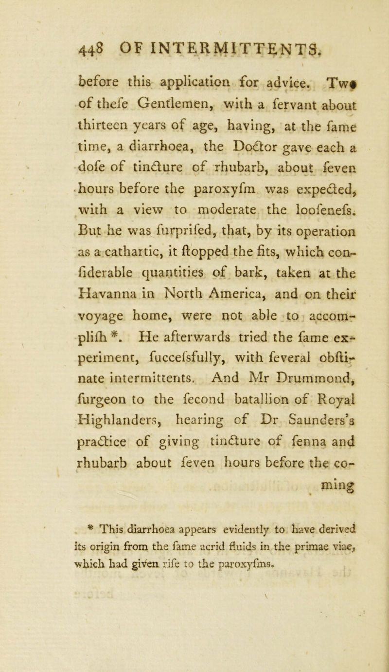 / \ \ 448 OF INTERM1TTENTS. » . 1 * •* \ before this application for advice. Tw# of thefe Gentlemen, with a fervant about thirteen years of age, having, at the fame time, a diarrhoea, the Doctor gave each a dole of tindure of rhubarb, about feven hours before the paroxyfm was expeded, with a view to moderate the loofenefs. But he was furprifed, that, by its operation as a cathartic, it flopped the fits, which con- fiderable quantities of bark, taken at the Havanna in North America, and on their voyage home, were not able to accom- plifh *. He afterwards tried the fame ex- periment, fuccelsfully, with feveral obfti- nate intermittents. And Mr Drummond, furgeon to the fecond batallion of Royal Highlanders, hearing of Dr Saunders’s pradice of giving tindure of fenna and rhubarb about feven hours before the co- ming * This diarrhoea appears evidently to have derived its origin from the fame acrid fluids in the primae viae, which had given rife to the paroxyfms*