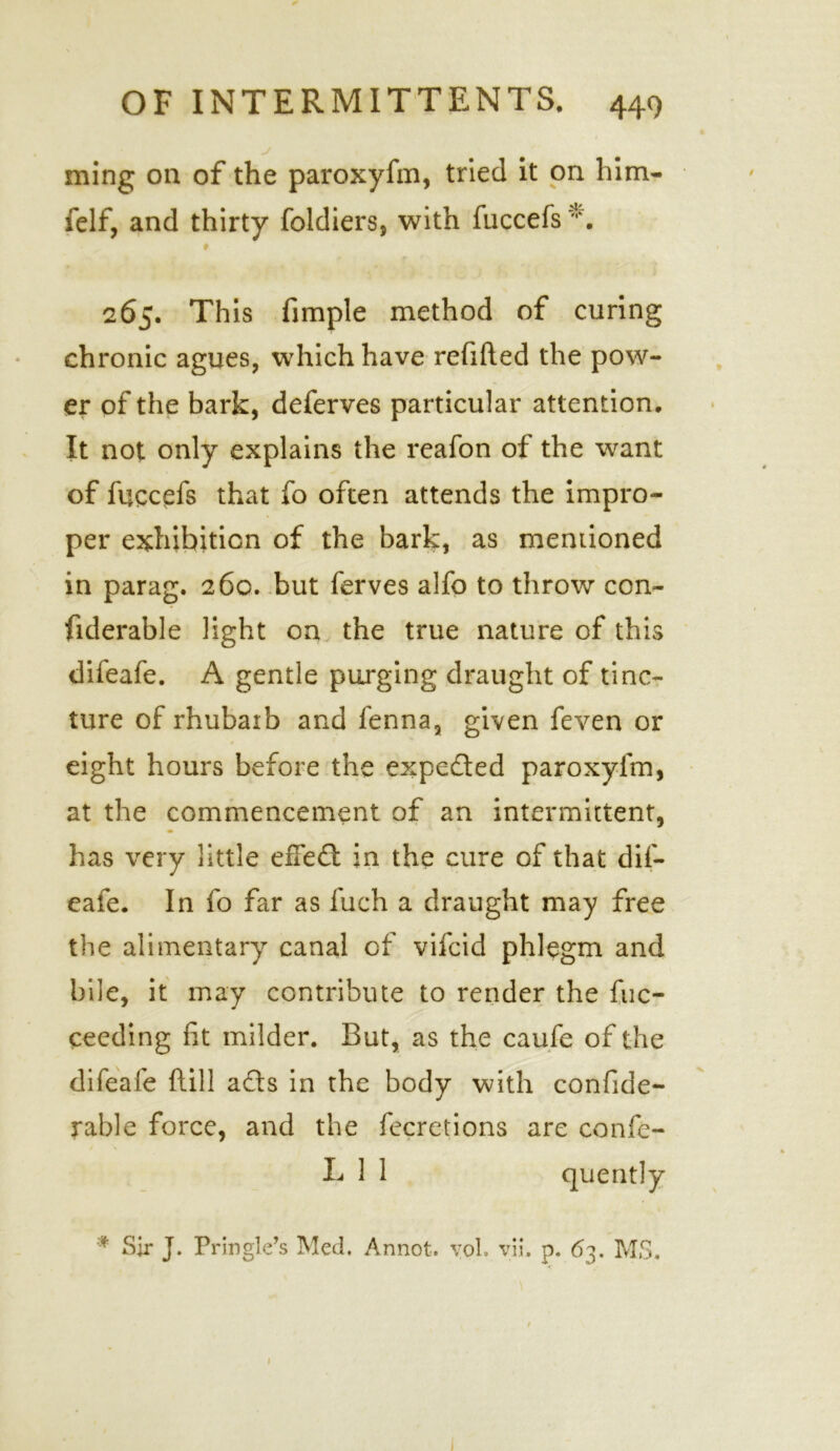 ming on of the paroxyfm, tried it on him- felf, and thirty foldiers, with fuccefs *. 265. This fimple method of curing chronic agues, which have refitted the pow- er of the bark, deferves particular attention. It not only explains the reafon of the want of fuccefs that fo often attends the impro- per exhibition of the bark, as mentioned in parag. 26c. but ferves alfo to throw con- fiderable light on the true nature of this difeafe. A gentle purging draught of tinc- ture of rhubarb and fenna, given feven or eight hours before the expected paroxyfm, at the commencement of an intermittent, has very little effeft in the cure of that dif- eafe. In fo far as fuch a draught may free the alimentary canal of vifcid phlegm and bile, it may contribute to render the fuc- ceeding fit milder. But, as the caufe of the difeafe {till a£ts in the body with confide- rable force, and the fecretions are confe- L 1 1 quently * Sir J. Pringle’s Med. Annot. yol. vii. p. 63. MS. / 1