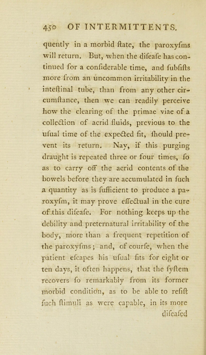 quently in a morbid flate, the paroxyfms will return. But, when the difeafe has con- tinued for a confiderable time, and fubfifts more irom an uncommon irritability in the inteftinal tube, than from any other cir- cumftance, then we can readily perceive how the clearing of the primae viae of a t collection of acrid fluids, previous to the ufual time of the expeCted fit, fhould pre- vent its return. Nay, if this purging draught is repeated three or four times, fo as to carry off the acrid contents of the bowels before they are accumulated in fuch a quantity as is fufficient to produce a pa^ roxyfm, it may prove effectual in the cure of this difeafe. For nothing keeps up the debility and preternatural irritability of the body, more than a frequent repetition of the paroxyfms ; and, of courfe, when the patient efcapes his ufual fits for eight or ten days, it often happens, that the fyftem recovers fo remarkably from its former morbid condition, as to be able to refift fuch flimuli as were capable, in its more difeafeef i i