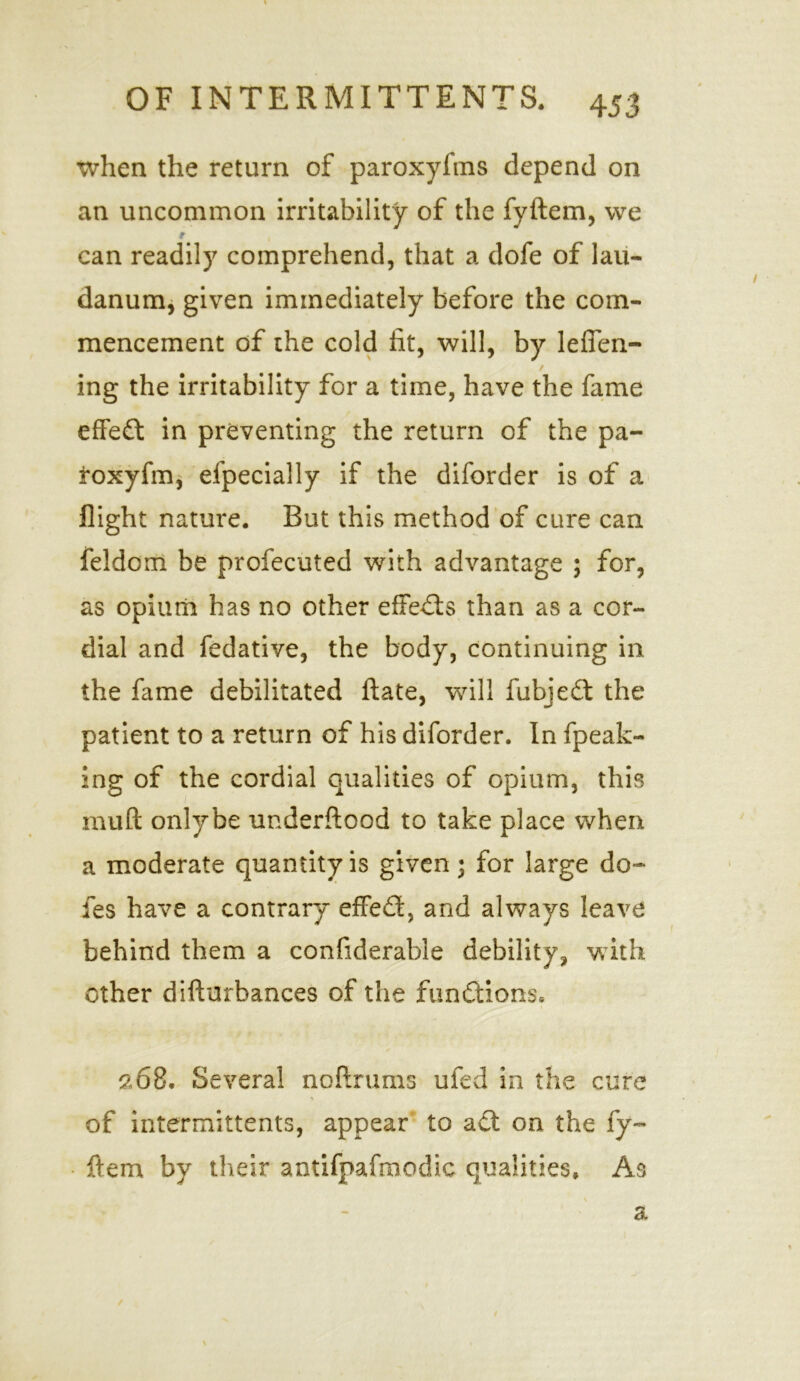 when the return of paroxyfms depend on an uncommon irritability of the fyftem, we r , can readily comprehend, that a dofe of lau- danum, given immediately before the com- mencement of the cold lit, will, by leffen- / ing the irritability for a time, have the fame effect in preventing the return of the pa- roxyfm, efpecially if the diforder is of a flight nature. But this method of cure can feldom be profecuted with advantage ; for, as opium has no other effects than as a cor- dial and fedative, the body, continuing in the fame debilitated ftate, will fubjeft the patient to a return of his diforder. In fpeak- ing of the cordial qualities of opium, this muft onlybe underftood to take place when a moderate quantity is given 3 for large do- fe s have a contrary effeft, and always leave behind them a confiderable debility, with other difturbances of the functions, 2,68. Several noftrums ufed in the cure of intermittents, appear to aft on the fy- ftem by their antifpafroodic qualities. As a /