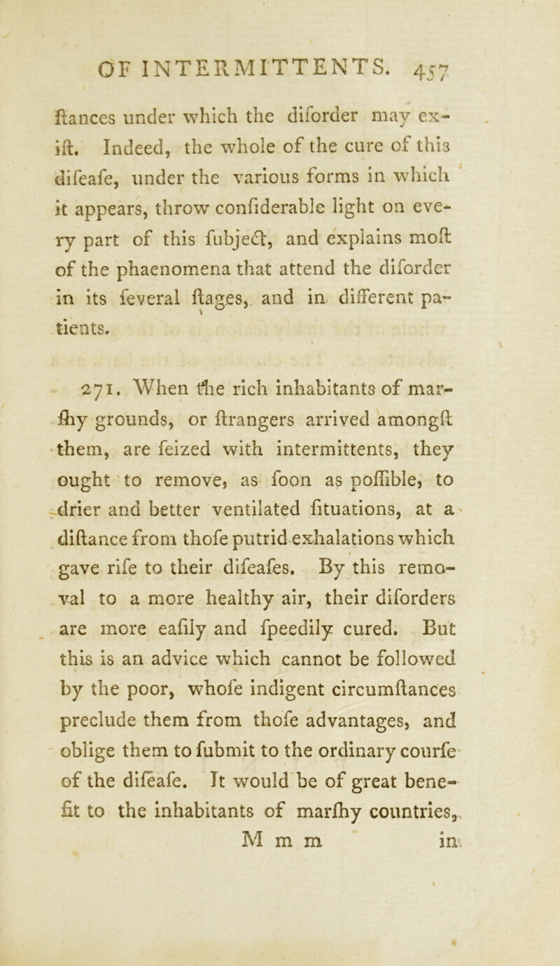 fiances under which the diforder may ex- ift. Indeed, the whole of the cure of thia difeafe, under the various forms in which it appears, throw confiderable light on eve- ry part of this fubjed, and explains molt of the phaenomena that attend the diforder in its feveral ftages, and in different pa- tients. v 271. When the rich inhabitants of mar- fliy grounds, or ftrangers arrived amongft them, are feized with intermittents, they ought to remove? as foon as poffible, to drier and better ventilated fituations, at a diftance from thofe putrid exhalations which « gave rife to their difeafes. By this remo- val to a more healthy air, their diforders are more eafiiy and fpeedily cured. But this is an advice which cannot be followed by the poor, whofe indigent circumftances preclude them from thofe advantages, and oblige them to fubmit to the ordinary courfe of the difeafe. It would be of great bene- fit to the inhabitants of marfhy countries, M m m in.