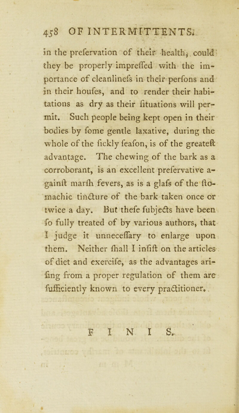 / /' ‘ .. . . • in the prefervation of their healthy could they be properly impreffed with the im- portance of cleanlinefs in their perfons and in their houfes, and to render their habi- tations as dry as their fituations will per- \ mit. Such people being kept open in their bodies by fome gentle laxative, during the whole of the fickly feafon, is of the greateft advantage. The chewing of the bark as a corroborant, is an excellent prefervative a- gainft marfh fevers, as is a glafs of the fto- machic tincture of the bark taken once or twice a day. But thefe fubjedts have been fo fully treated of by various authors, that I judge it unneceffary to enlarge upon them. Neither fhall I infift on the articles of diet and exercife, as the advantages ari- fing from a proper regulation of them are fufficiently known to every practitioner*. F I N I S,