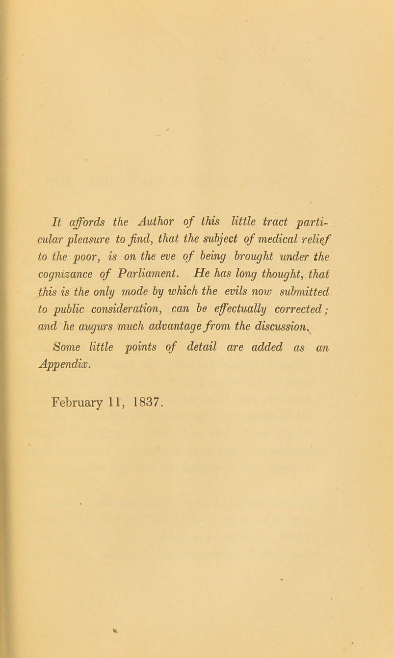 It affords the Author of this little tract parti- cular pleasure to find, that the subject of medical relief to the poor, is on the eve of being brought under the cognizance of Parliament. He has long thought, that this is the only mode by which the evils now submitted to public consideration, can be effectually corrected; and he augurs much advantage from the discussion. Some little points of detail are added as an Appendix. February 11, 1837.